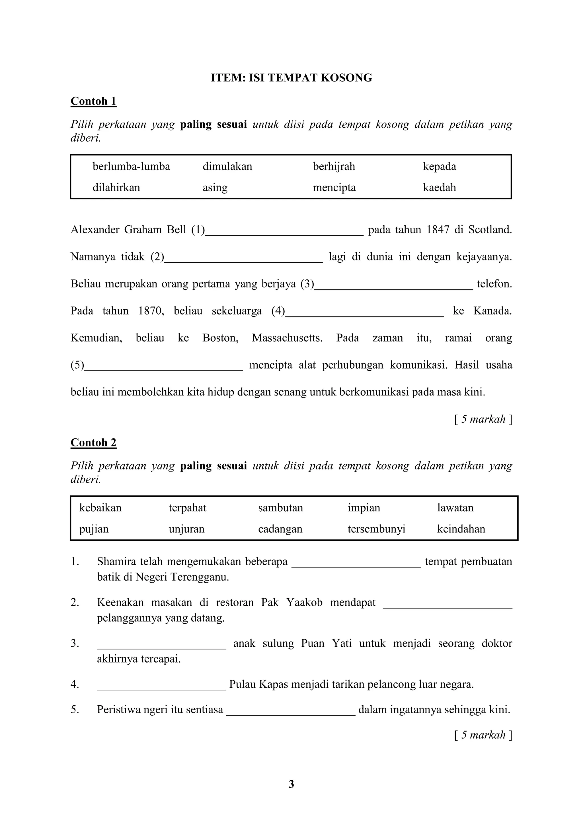 3
ITEM: ISI TEMPAT KOSONG
Contoh 1
Pilih perkataan yang paling sesuai untuk diisi pada tempat kosong dalam petikan yang
diberi.
berlumba-lumba dimulakan berhijrah kepada
dilahirkan asing mencipta kaedah
Alexander Graham Bell (1)___________________________ pada tahun 1847 di Scotland.
Namanya tidak (2)___________________________ lagi di dunia ini dengan kejayaanya.
Beliau merupakan orang pertama yang berjaya (3)___________________________ telefon.
Pada tahun 1870, beliau sekeluarga (4)___________________________ ke Kanada.
Kemudian, beliau ke Boston, Massachusetts. Pada zaman itu, ramai orang
(5)___________________________ mencipta alat perhubungan komunikasi. Hasil usaha
beliau ini membolehkan kita hidup dengan senang untuk berkomunikasi pada masa kini.
[ 5 markah ]
Contoh 2
Pilih perkataan yang paling sesuai untuk diisi pada tempat kosong dalam petikan yang
diberi.
kebaikan terpahat sambutan impian lawatan
pujian unjuran cadangan tersembunyi keindahan
1. Shamira telah mengemukakan beberapa ______________________ tempat pembuatan
batik di Negeri Terengganu.
2. Keenakan masakan di restoran Pak Yaakob mendapat ______________________
pelanggannya yang datang.
3. ______________________ anak sulung Puan Yati untuk menjadi seorang doktor
akhirnya tercapai.
4. ______________________ Pulau Kapas menjadi tarikan pelancong luar negara.
5. Peristiwa ngeri itu sentiasa ______________________ dalam ingatannya sehingga kini.
[ 5 markah ]
 