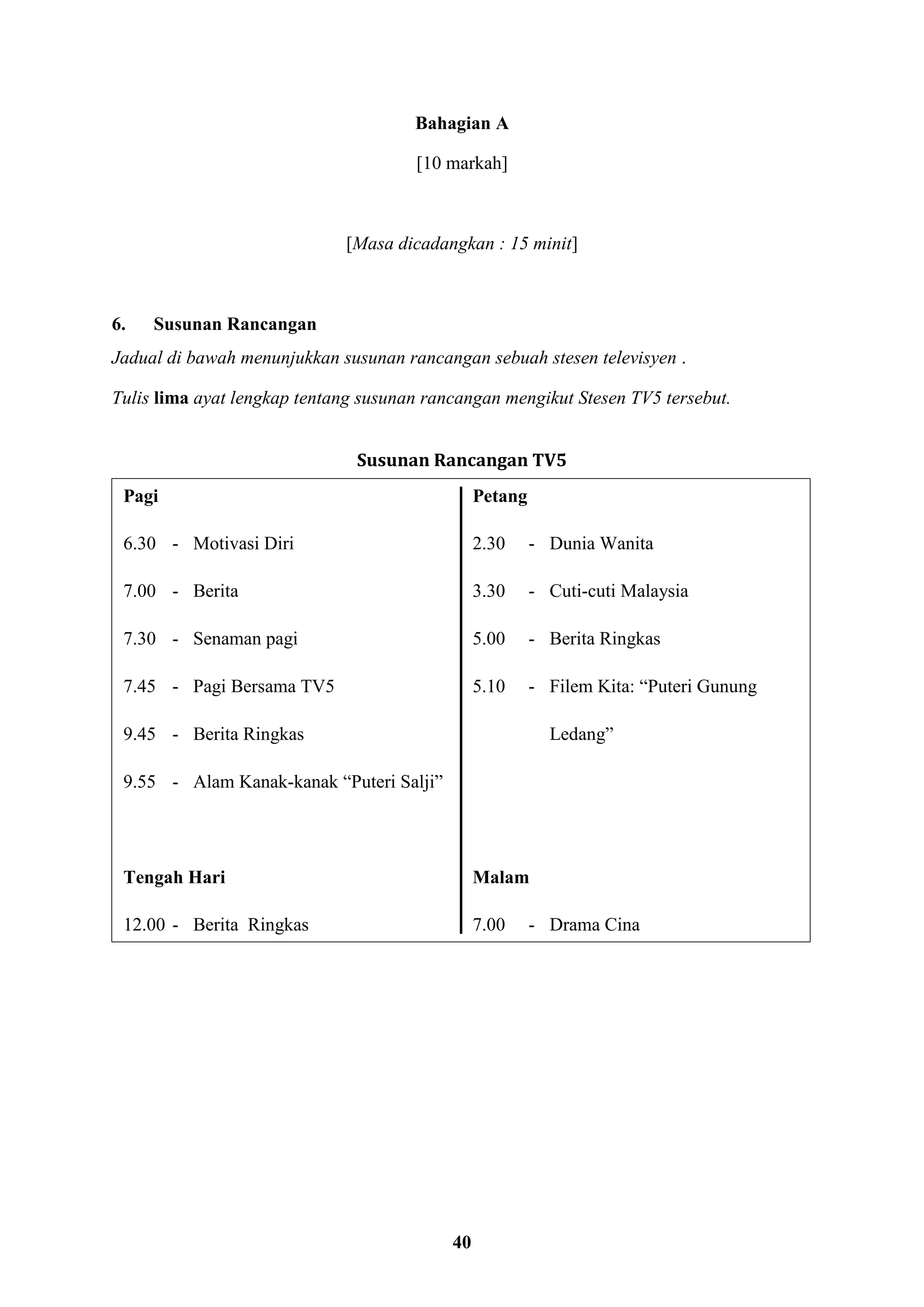 40
Bahagian A
[10 markah]
[Masa dicadangkan : 15 minit]
6. Susunan Rancangan
Jadual di bawah menunjukkan susunan rancangan sebuah stesen televisyen .
Tulis lima ayat lengkap tentang susunan rancangan mengikut Stesen TV5 tersebut.
Susunan Rancangan TV5
Pagi Petang
6.30 - Motivasi Diri 2.30 - Dunia Wanita
7.00 - Berita 3.30 - Cuti-cuti Malaysia
7.30 - Senaman pagi 5.00 - Berita Ringkas
7.45 - Pagi Bersama TV5 5.10 - Filem Kita: “Puteri Gunung
9.45 - Berita Ringkas Ledang”
9.55 - Alam Kanak-kanak “Puteri Salji”
Tengah Hari Malam
12.00 - Berita Ringkas 7.00 - Drama Cina
 