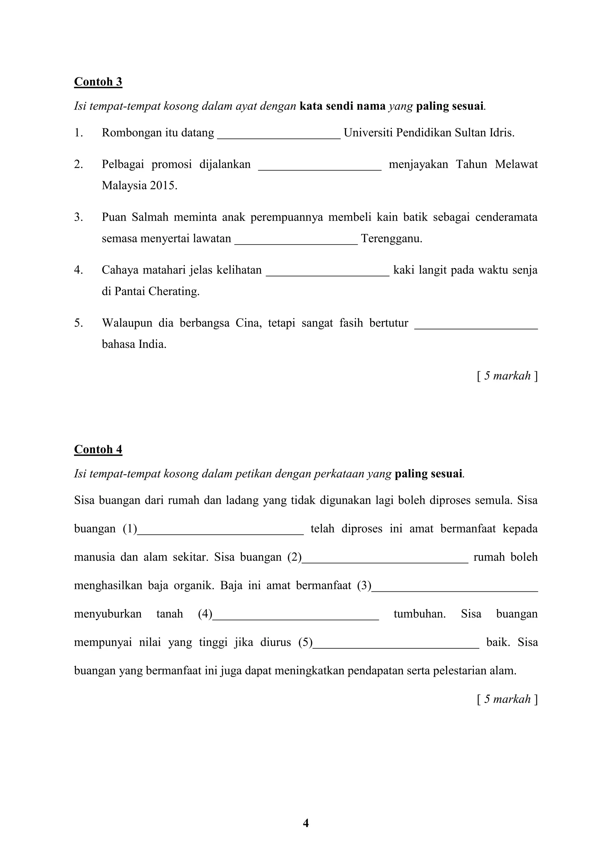 4
Contoh 3
Isi tempat-tempat kosong dalam ayat dengan kata sendi nama yang paling sesuai.
1. Rombongan itu datang ____________________ Universiti Pendidikan Sultan Idris.
2. Pelbagai promosi dijalankan ____________________ menjayakan Tahun Melawat
Malaysia 2015.
3. Puan Salmah meminta anak perempuannya membeli kain batik sebagai cenderamata
semasa menyertai lawatan ____________________ Terengganu.
4. Cahaya matahari jelas kelihatan ____________________ kaki langit pada waktu senja
di Pantai Cherating.
5. Walaupun dia berbangsa Cina, tetapi sangat fasih bertutur ____________________
bahasa India.
[ 5 markah ]
Contoh 4
Isi tempat-tempat kosong dalam petikan dengan perkataan yang paling sesuai.
Sisa buangan dari rumah dan ladang yang tidak digunakan lagi boleh diproses semula. Sisa
buangan (1)___________________________ telah diproses ini amat bermanfaat kepada
manusia dan alam sekitar. Sisa buangan (2)___________________________ rumah boleh
menghasilkan baja organik. Baja ini amat bermanfaat (3)___________________________
menyuburkan tanah (4)___________________________ tumbuhan. Sisa buangan
mempunyai nilai yang tinggi jika diurus (5)___________________________ baik. Sisa
buangan yang bermanfaat ini juga dapat meningkatkan pendapatan serta pelestarian alam.
[ 5 markah ]
 