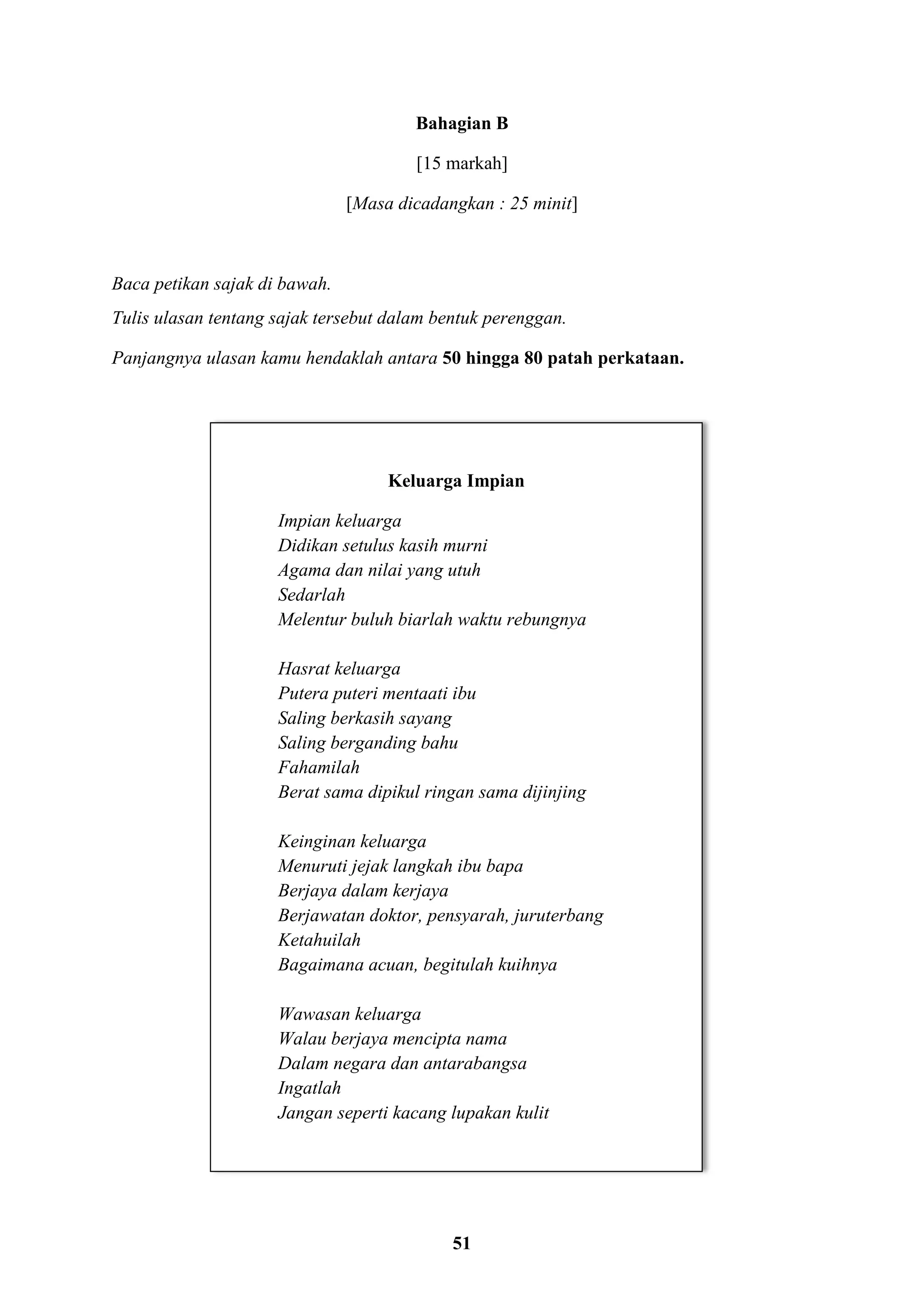 51
Bahagian B
[15 markah]
[Masa dicadangkan : 25 minit]
Baca petikan sajak di bawah.
Tulis ulasan tentang sajak tersebut dalam bentuk perenggan.
Panjangnya ulasan kamu hendaklah antara 50 hingga 80 patah perkataan.
Keluarga Impian
Impian keluarga
Didikan setulus kasih murni
Agama dan nilai yang utuh
Sedarlah
Melentur buluh biarlah waktu rebungnya
Hasrat keluarga
Putera puteri mentaati ibu
Saling berkasih sayang
Saling berganding bahu
Fahamilah
Berat sama dipikul ringan sama dijinjing
Keinginan keluarga
Menuruti jejak langkah ibu bapa
Berjaya dalam kerjaya
Berjawatan doktor, pensyarah, juruterbang
Ketahuilah
Bagaimana acuan, begitulah kuihnya
Wawasan keluarga
Walau berjaya mencipta nama
Dalam negara dan antarabangsa
Ingatlah
Jangan seperti kacang lupakan kulit
 