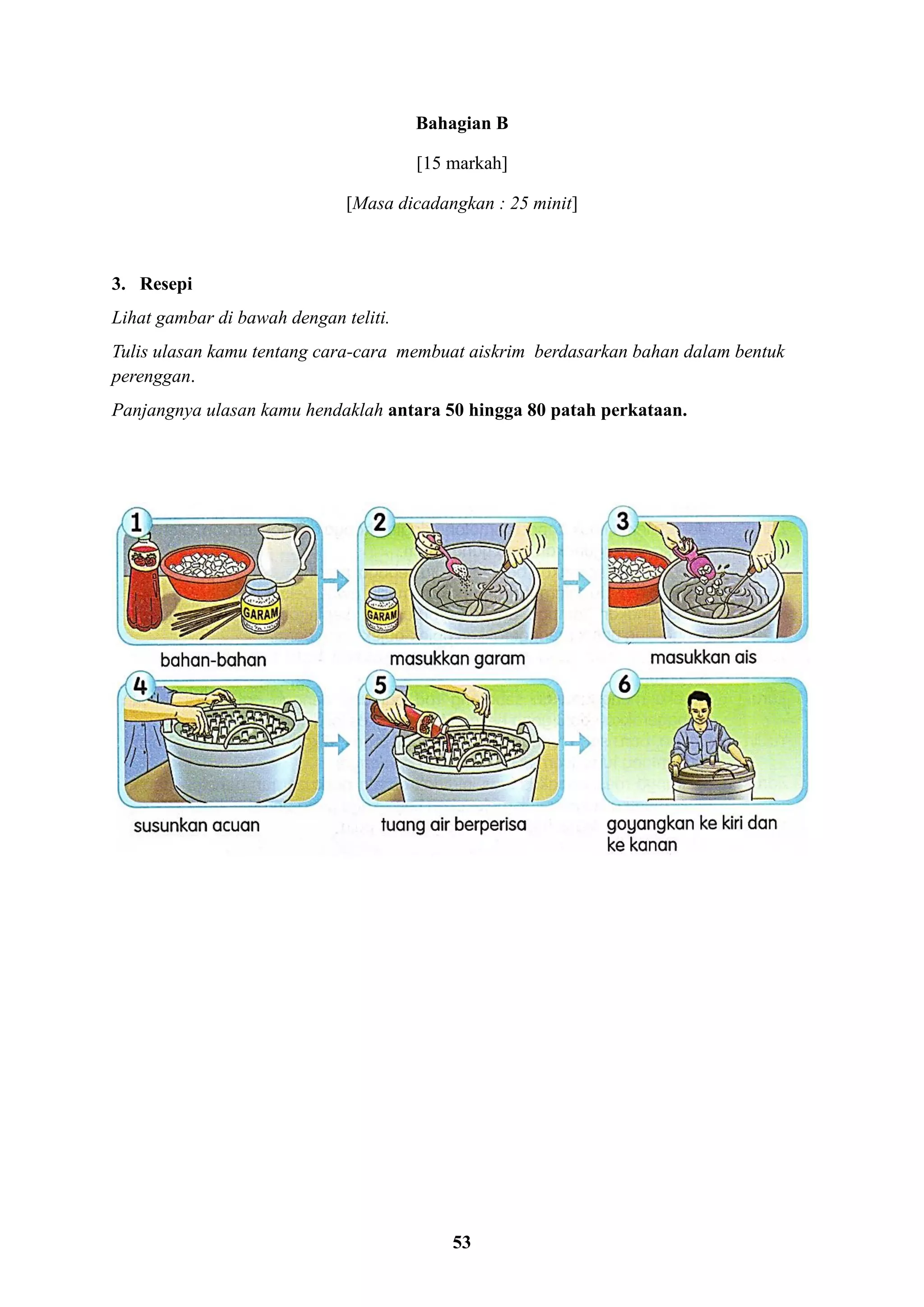 53
Bahagian B
[15 markah]
[Masa dicadangkan : 25 minit]
3. Resepi
Lihat gambar di bawah dengan teliti.
Tulis ulasan kamu tentang cara-cara membuat aiskrim berdasarkan bahan dalam bentuk
perenggan.
Panjangnya ulasan kamu hendaklah antara 50 hingga 80 patah perkataan.
 
