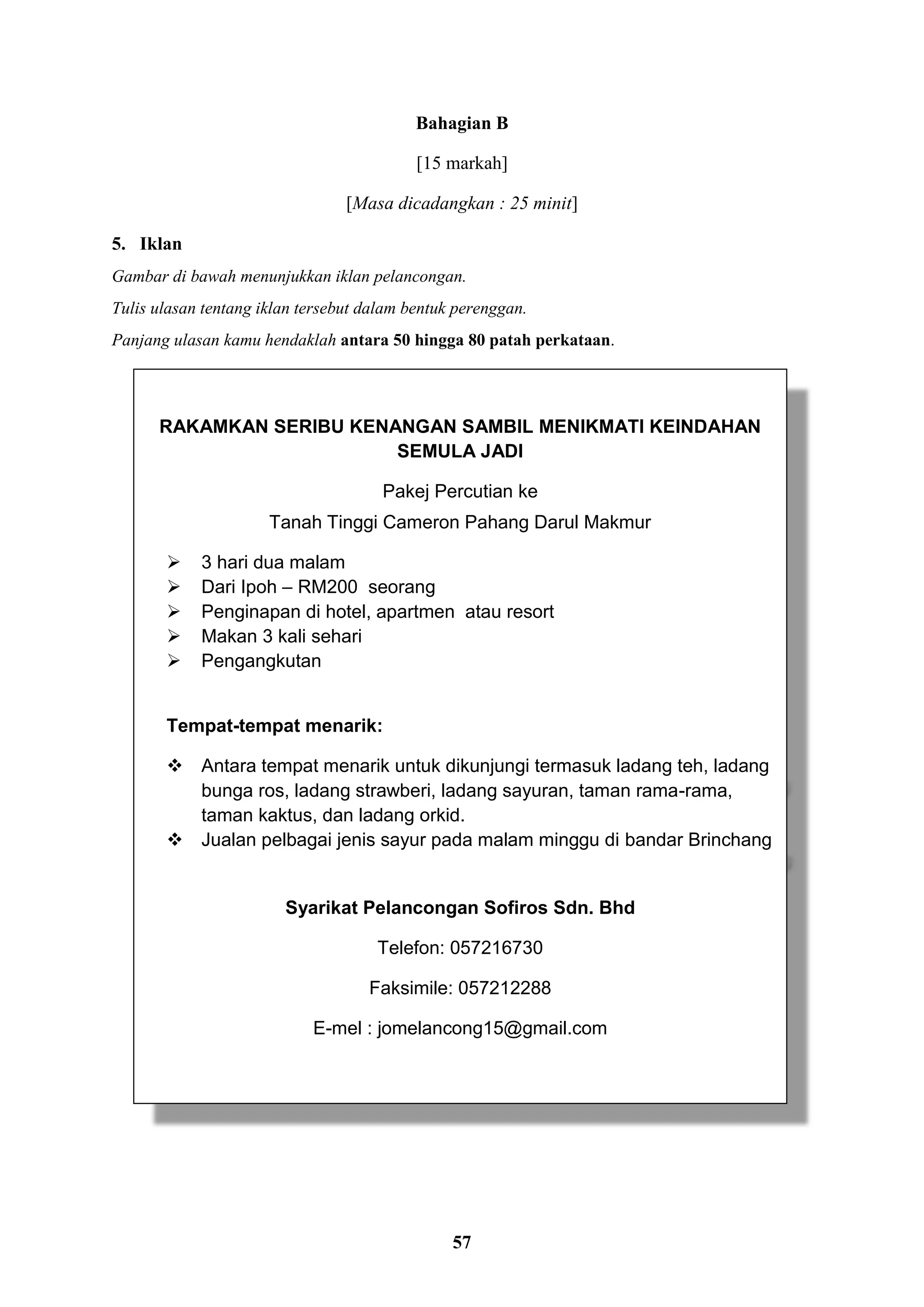57
Bahagian B
[15 markah]
[Masa dicadangkan : 25 minit]
5. Iklan
Gambar di bawah menunjukkan iklan pelancongan.
Tulis ulasan tentang iklan tersebut dalam bentuk perenggan.
Panjang ulasan kamu hendaklah antara 50 hingga 80 patah perkataan.
RAKAMKAN SERIBU KENANGAN SAMBIL MENIKMATI KEINDAHAN
SEMULA JADI
Pakej Percutian ke
Tanah Tinggi Cameron Pahang Darul Makmur
 3 hari dua malam
 Dari Ipoh – RM200 seorang
 Penginapan di hotel, apartmen atau resort
 Makan 3 kali sehari
 Pengangkutan
Tempat-tempat menarik:
 Antara tempat menarik untuk dikunjungi termasuk ladang teh, ladang
bunga ros, ladang strawberi, ladang sayuran, taman rama-rama,
taman kaktus, dan ladang orkid.
 Jualan pelbagai jenis sayur pada malam minggu di bandar Brinchang
Syarikat Pelancongan Sofiros Sdn. Bhd
Telefon: 057216730
Faksimile: 057212288
E-mel : jomelancong15@gmail.com
 