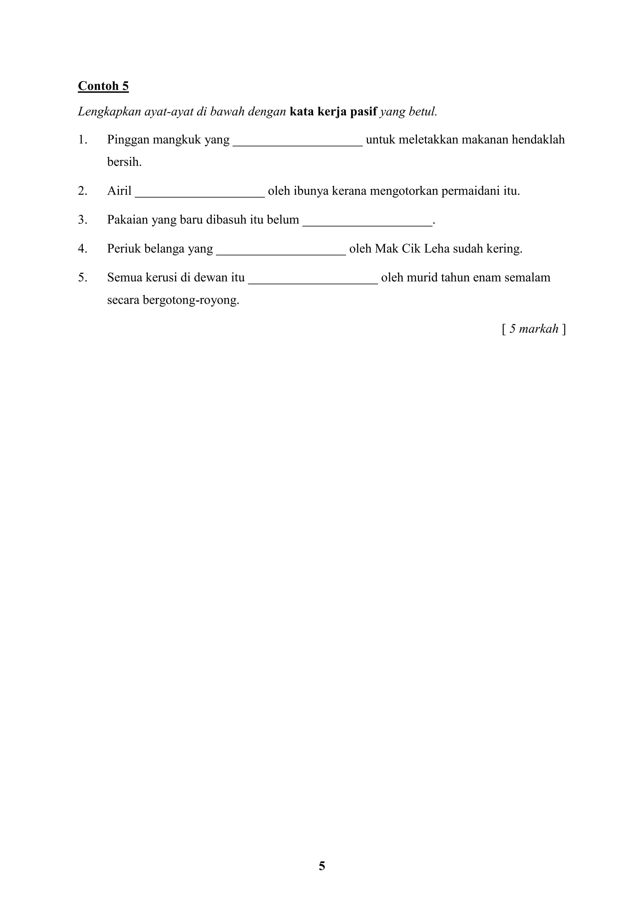 5
Contoh 5
Lengkapkan ayat-ayat di bawah dengan kata kerja pasif yang betul.
1. Pinggan mangkuk yang ____________________ untuk meletakkan makanan hendaklah
bersih.
2. Airil ____________________ oleh ibunya kerana mengotorkan permaidani itu.
3. Pakaian yang baru dibasuh itu belum ____________________.
4. Periuk belanga yang ____________________ oleh Mak Cik Leha sudah kering.
5. Semua kerusi di dewan itu ____________________ oleh murid tahun enam semalam
secara bergotong-royong.
[ 5 markah ]
 
