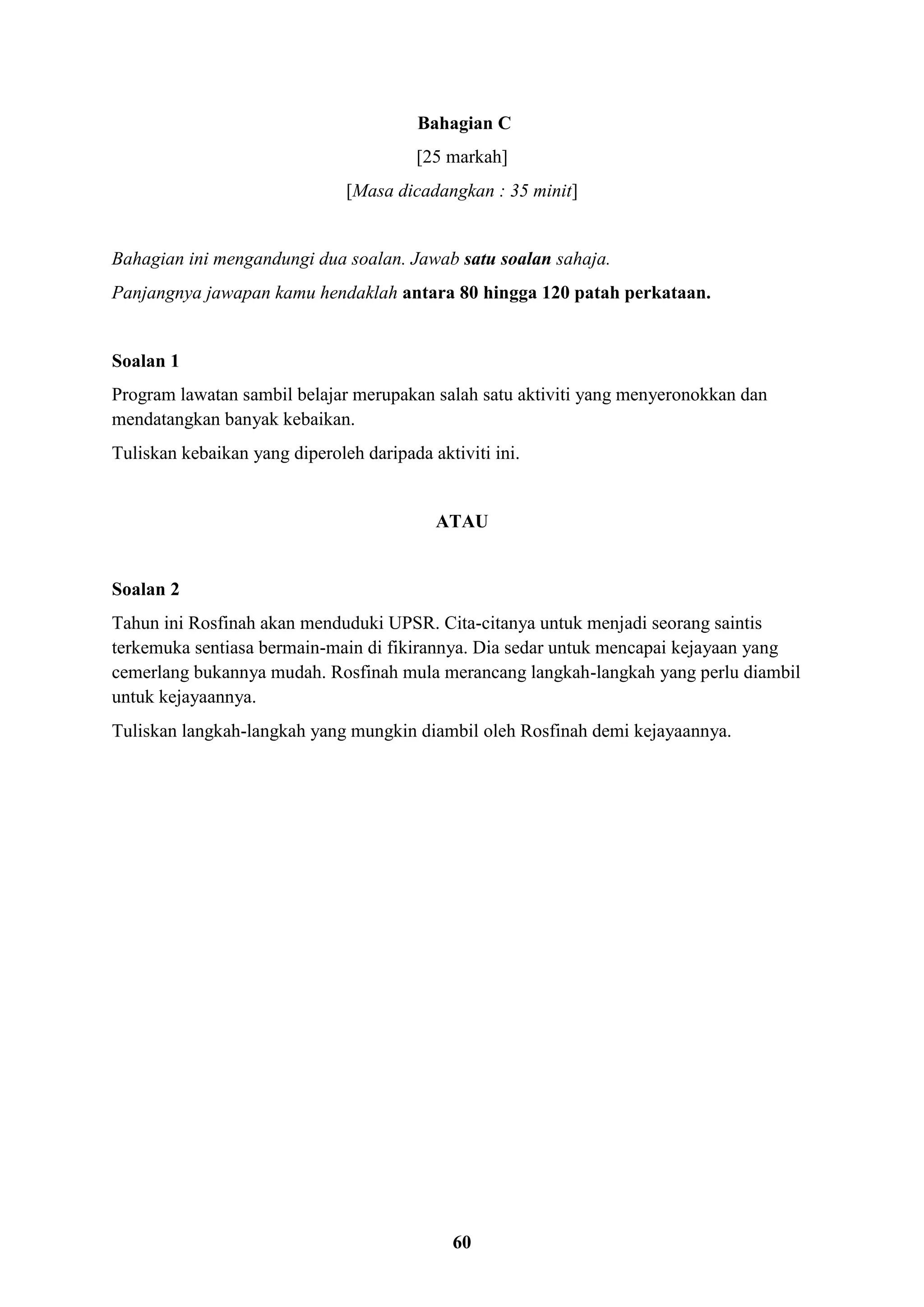 60
Bahagian C
[25 markah]
[Masa dicadangkan : 35 minit]
Bahagian ini mengandungi dua soalan. Jawab satu soalan sahaja.
Panjangnya jawapan kamu hendaklah antara 80 hingga 120 patah perkataan.
Soalan 1
Program lawatan sambil belajar merupakan salah satu aktiviti yang menyeronokkan dan
mendatangkan banyak kebaikan.
Tuliskan kebaikan yang diperoleh daripada aktiviti ini.
ATAU
Soalan 2
Tahun ini Rosfinah akan menduduki UPSR. Cita-citanya untuk menjadi seorang saintis
terkemuka sentiasa bermain-main di fikirannya. Dia sedar untuk mencapai kejayaan yang
cemerlang bukannya mudah. Rosfinah mula merancang langkah-langkah yang perlu diambil
untuk kejayaannya.
Tuliskan langkah-langkah yang mungkin diambil oleh Rosfinah demi kejayaannya.
 