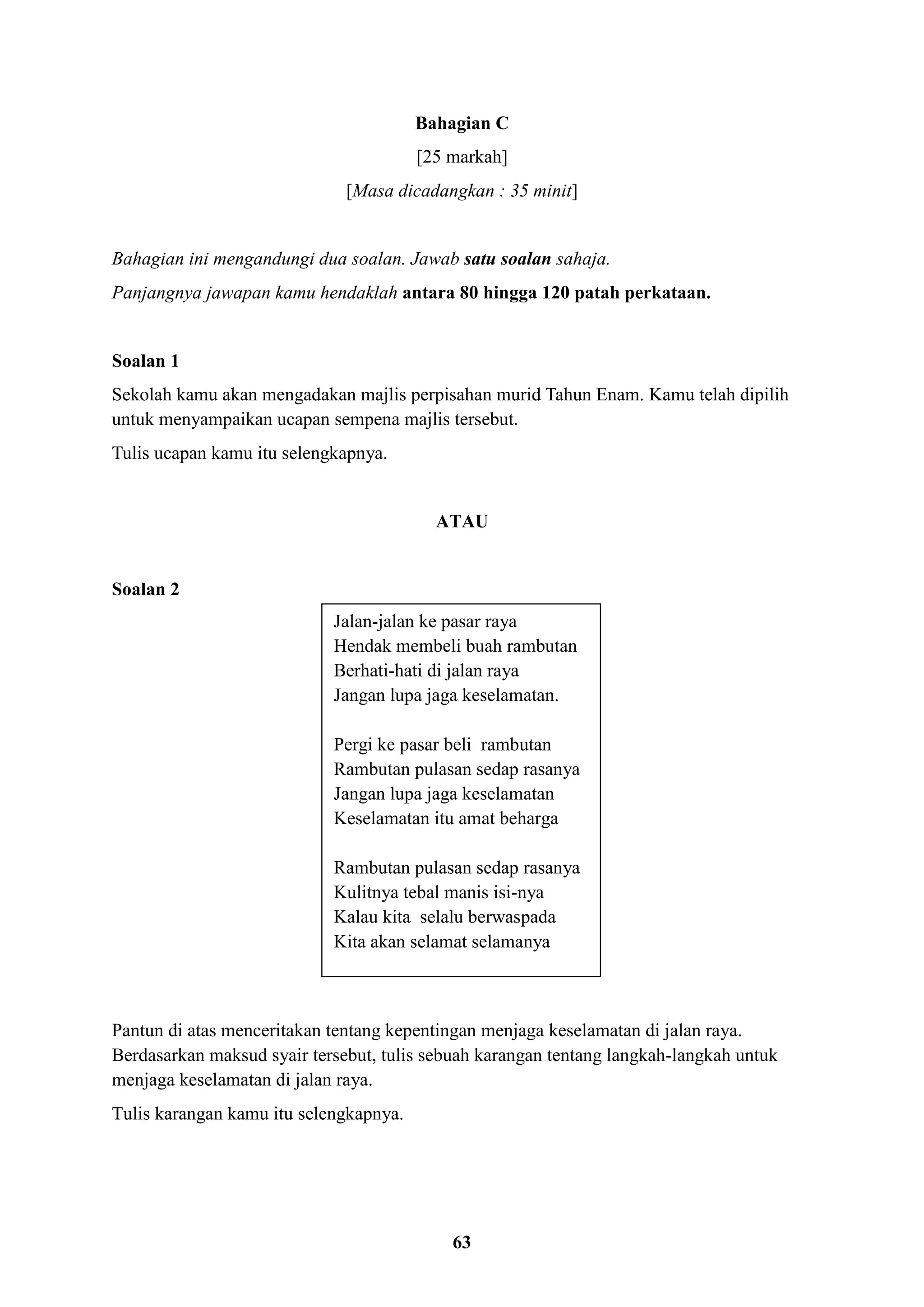 63
Bahagian C
[25 markah]
[Masa dicadangkan : 35 minit]
Bahagian ini mengandungi dua soalan. Jawab satu soalan sahaja.
Panjangnya jawapan kamu hendaklah antara 80 hingga 120 patah perkataan.
Soalan 1
Sekolah kamu akan mengadakan majlis perpisahan murid Tahun Enam. Kamu telah dipilih
untuk menyampaikan ucapan sempena majlis tersebut.
Tulis ucapan kamu itu selengkapnya.
ATAU
Soalan 2
Pantun di atas menceritakan tentang kepentingan menjaga keselamatan di jalan raya.
Berdasarkan maksud syair tersebut, tulis sebuah karangan tentang langkah-langkah untuk
menjaga keselamatan di jalan raya.
Tulis karangan kamu itu selengkapnya.
Jalan-jalan ke pasar raya
Hendak membeli buah rambutan
Berhati-hati di jalan raya
Jangan lupa jaga keselamatan.
Pergi ke pasar beli rambutan
Rambutan pulasan sedap rasanya
Jangan lupa jaga keselamatan
Keselamatan itu amat beharga
Rambutan pulasan sedap rasanya
Kulitnya tebal manis isi-nya
Kalau kita selalu berwaspada
Kita akan selamat selamanya
 
