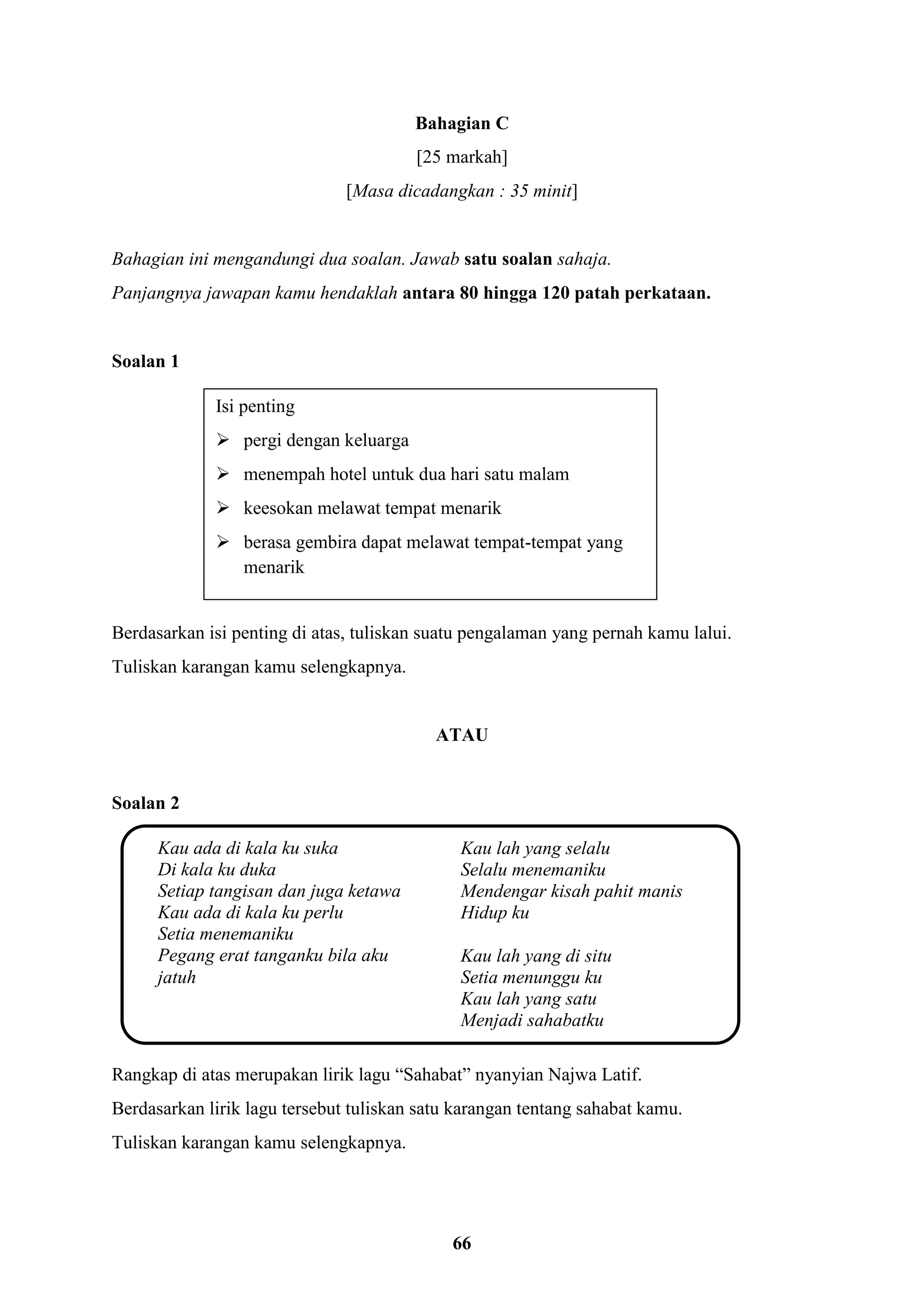 66
Bahagian C
[25 markah]
[Masa dicadangkan : 35 minit]
Bahagian ini mengandungi dua soalan. Jawab satu soalan sahaja.
Panjangnya jawapan kamu hendaklah antara 80 hingga 120 patah perkataan.
Soalan 1
Berdasarkan isi penting di atas, tuliskan suatu pengalaman yang pernah kamu lalui.
Tuliskan karangan kamu selengkapnya.
ATAU
Soalan 2
Rangkap di atas merupakan lirik lagu “Sahabat” nyanyian Najwa Latif.
Berdasarkan lirik lagu tersebut tuliskan satu karangan tentang sahabat kamu.
Tuliskan karangan kamu selengkapnya.
Isi penting
 pergi dengan keluarga
 menempah hotel untuk dua hari satu malam
 keesokan melawat tempat menarik
 berasa gembira dapat melawat tempat-tempat yang
menarik
Kau ada di kala ku suka
Di kala ku duka
Setiap tangisan dan juga ketawa
Kau ada di kala ku perlu
Setia menemaniku
Pegang erat tanganku bila aku
jatuh
Kau lah yang selalu
Selalu menemaniku
Mendengar kisah pahit manis
Hidup ku
Kau lah yang di situ
Setia menunggu ku
Kau lah yang satu
Menjadi sahabatku
 