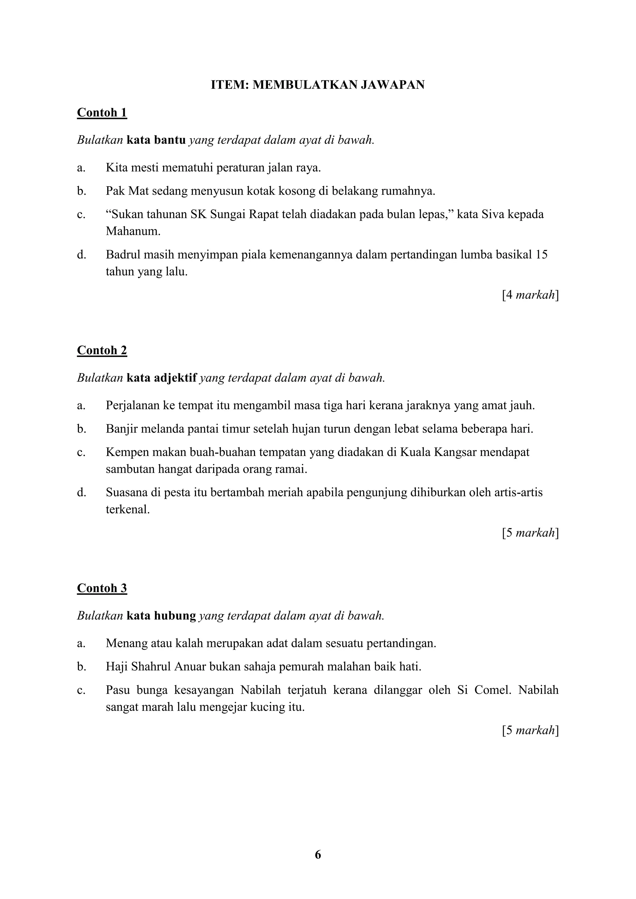 6
ITEM: MEMBULATKAN JAWAPAN
Contoh 1
Bulatkan kata bantu yang terdapat dalam ayat di bawah.
a. Kita mesti mematuhi peraturan jalan raya.
b. Pak Mat sedang menyusun kotak kosong di belakang rumahnya.
c. “Sukan tahunan SK Sungai Rapat telah diadakan pada bulan lepas,” kata Siva kepada
Mahanum.
d. Badrul masih menyimpan piala kemenangannya dalam pertandingan lumba basikal 15
tahun yang lalu.
[4 markah]
Contoh 2
Bulatkan kata adjektif yang terdapat dalam ayat di bawah.
a. Perjalanan ke tempat itu mengambil masa tiga hari kerana jaraknya yang amat jauh.
b. Banjir melanda pantai timur setelah hujan turun dengan lebat selama beberapa hari.
c. Kempen makan buah-buahan tempatan yang diadakan di Kuala Kangsar mendapat
sambutan hangat daripada orang ramai.
d. Suasana di pesta itu bertambah meriah apabila pengunjung dihiburkan oleh artis-artis
terkenal.
[5 markah]
Contoh 3
Bulatkan kata hubung yang terdapat dalam ayat di bawah.
a. Menang atau kalah merupakan adat dalam sesuatu pertandingan.
b. Haji Shahrul Anuar bukan sahaja pemurah malahan baik hati.
c. Pasu bunga kesayangan Nabilah terjatuh kerana dilanggar oleh Si Comel. Nabilah
sangat marah lalu mengejar kucing itu.
[5 markah]
 