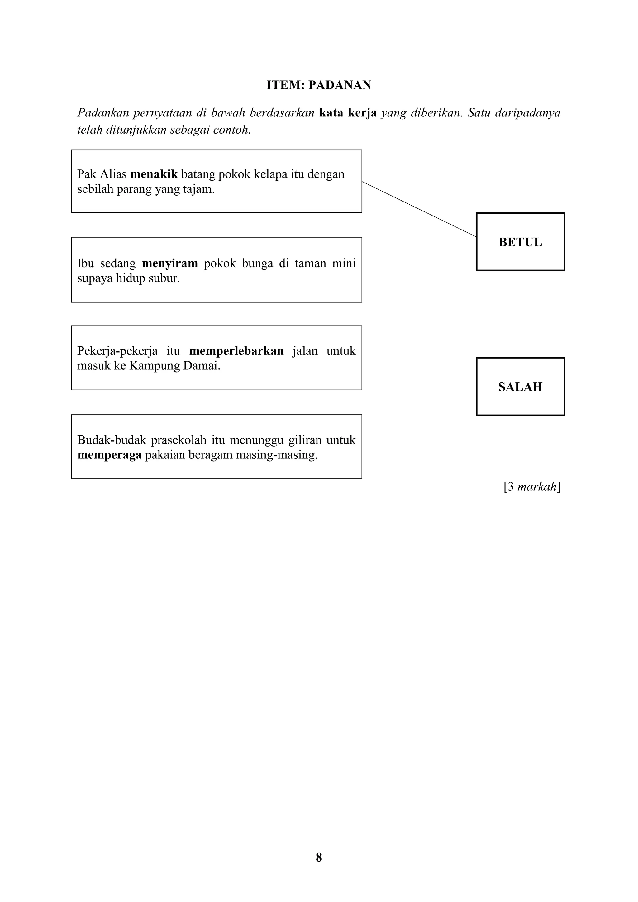 8
ITEM: PADANAN
Padankan pernyataan di bawah berdasarkan kata kerja yang diberikan. Satu daripadanya
telah ditunjukkan sebagai contoh.
Pak Alias menakik batang pokok kelapa itu dengan
sebilah parang yang tajam.
BETUL
Ibu sedang menyiram pokok bunga di taman mini
supaya hidup subur.
Pekerja-pekerja itu memperlebarkan jalan untuk
masuk ke Kampung Damai.
SALAH
Budak-budak prasekolah itu menunggu giliran untuk
memperaga pakaian beragam masing-masing.
[3 markah]
 