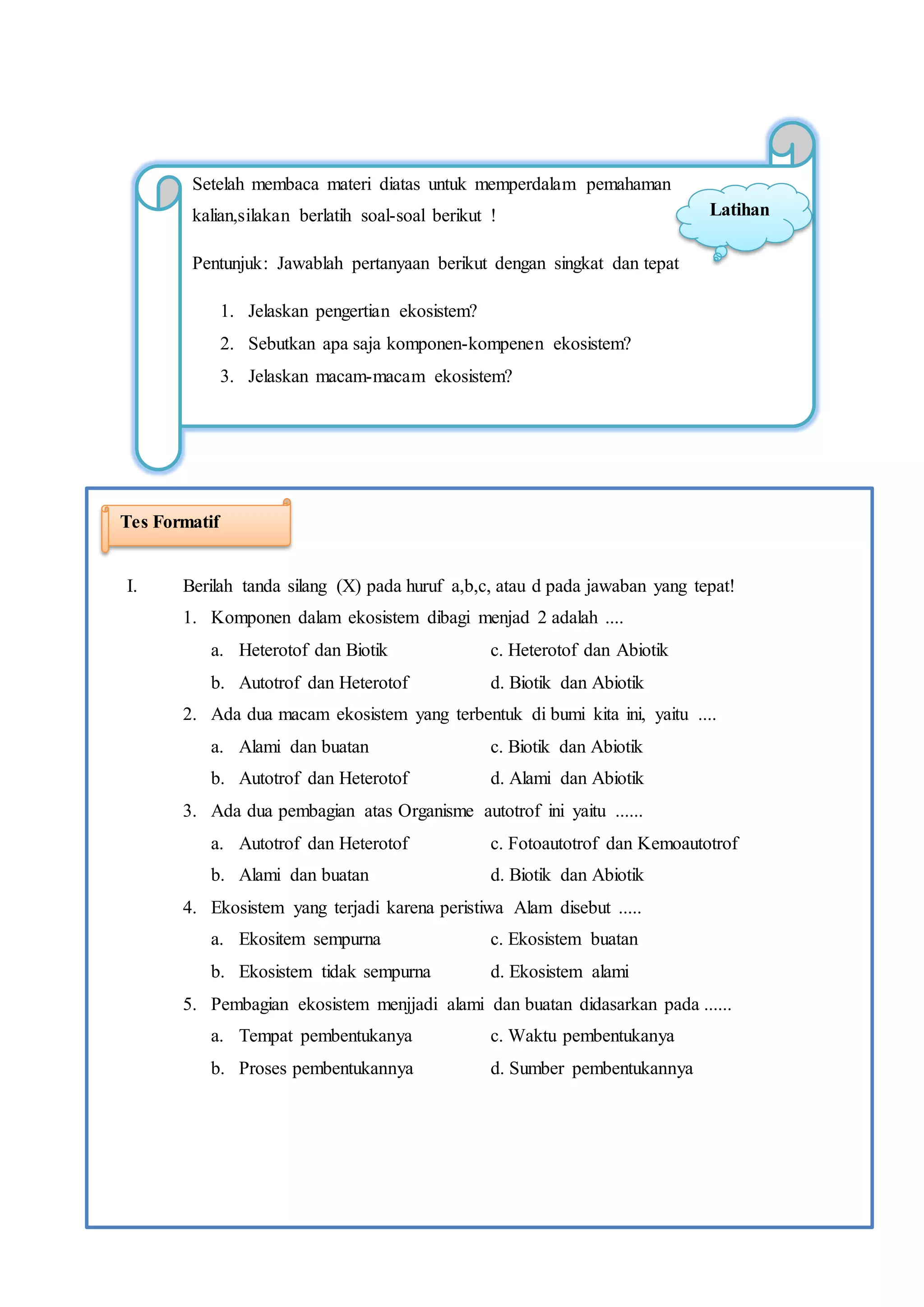 12
Setelah membaca materi diatas untuk memperdalam pemahaman
kalian,silakan berlatih soal-soal berikut !
Pentunjuk: Jawablah pertanyaan berikut dengan singkat dan tepat
1. Jelaskan pengertian ekosistem?
2. Sebutkan apa saja komponen-kompenen ekosistem?
3. Jelaskan macam-macam ekosistem?
Latihan
I. Berilah tanda silang (X) pada huruf a,b,c, atau d pada jawaban yang tepat!
1. Komponen dalam ekosistem dibagi menjad 2 adalah ....
a. Heterotof dan Biotik c. Heterotof dan Abiotik
b. Autotrof dan Heterotof d. Biotik dan Abiotik
2. Ada dua macam ekosistem yang terbentuk di bumi kita ini, yaitu ....
a. Alami dan buatan c. Biotik dan Abiotik
b. Autotrof dan Heterotof d. Alami dan Abiotik
3. Ada dua pembagian atas Organisme autotrof ini yaitu ......
a. Autotrof dan Heterotof c. Fotoautotrof dan Kemoautotrof
b. Alami dan buatan d. Biotik dan Abiotik
4. Ekosistem yang terjadi karena peristiwa Alam disebut .....
a. Ekositem sempurna c. Ekosistem buatan
b. Ekosistem tidak sempurna d. Ekosistem alami
5. Pembagian ekosistem menjjadi alami dan buatan didasarkan pada ......
a. Tempat pembentukanya c. Waktu pembentukanya
b. Proses pembentukannya d. Sumber pembentukannya
Tes Formatif
 