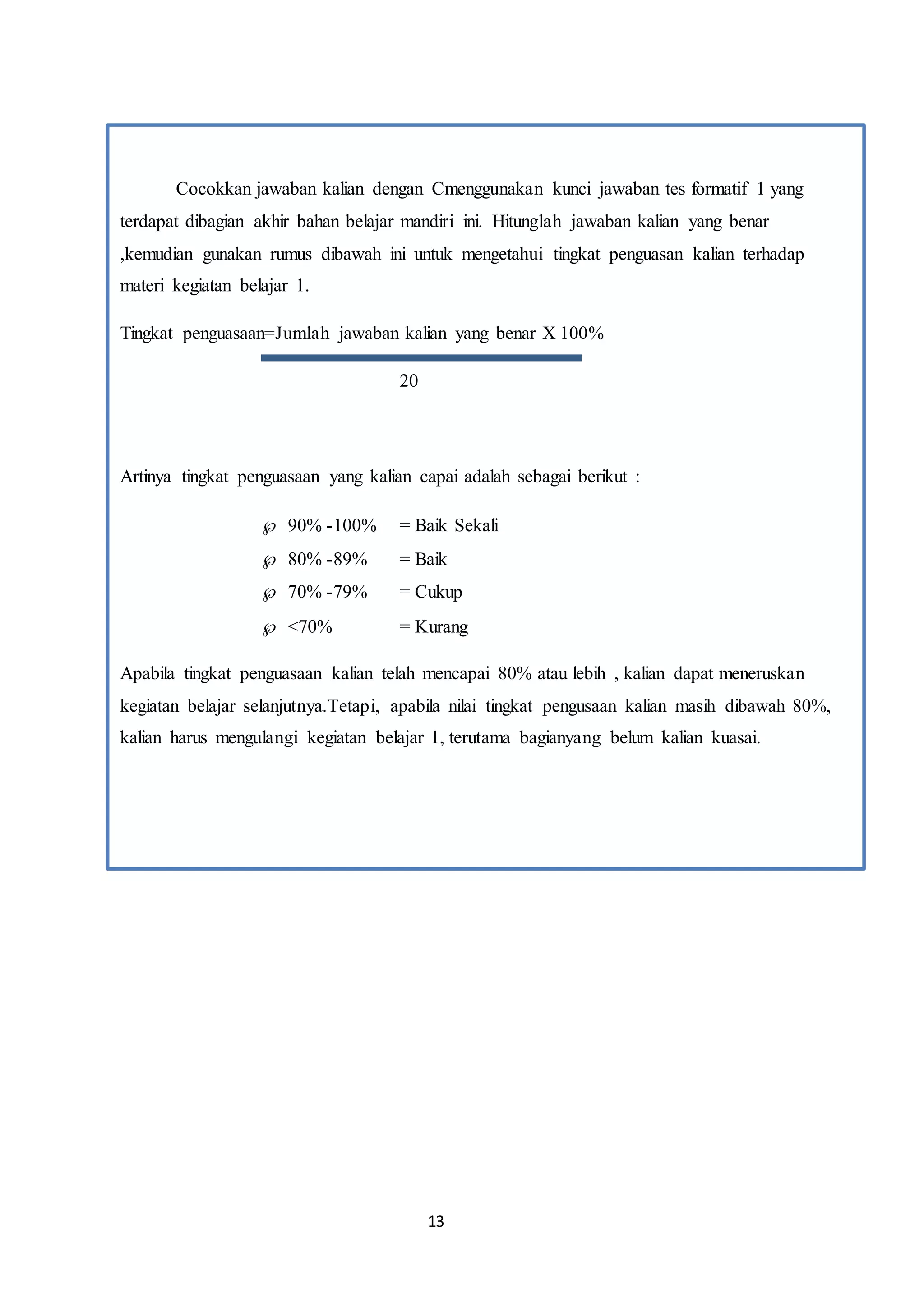 13
Cocokkan jawaban kalian dengan Cmenggunakan kunci jawaban tes formatif 1 yang
terdapat dibagian akhir bahan belajar mandiri ini. Hitunglah jawaban kalian yang benar
,kemudian gunakan rumus dibawah ini untuk mengetahui tingkat penguasan kalian terhadap
materi kegiatan belajar 1.
Tingkat penguasaan=Jumlah jawaban kalian yang benar X 100%
20
Artinya tingkat penguasaan yang kalian capai adalah sebagai berikut :
 90% -100% = Baik Sekali
 80% -89% = Baik
 70% -79% = Cukup
 <70% = Kurang
Apabila tingkat penguasaan kalian telah mencapai 80% atau lebih , kalian dapat meneruskan
kegiatan belajar selanjutnya.Tetapi, apabila nilai tingkat pengusaan kalian masih dibawah 80%,
kalian harus mengulangi kegiatan belajar 1, terutama bagianyang belum kalian kuasai.
 
