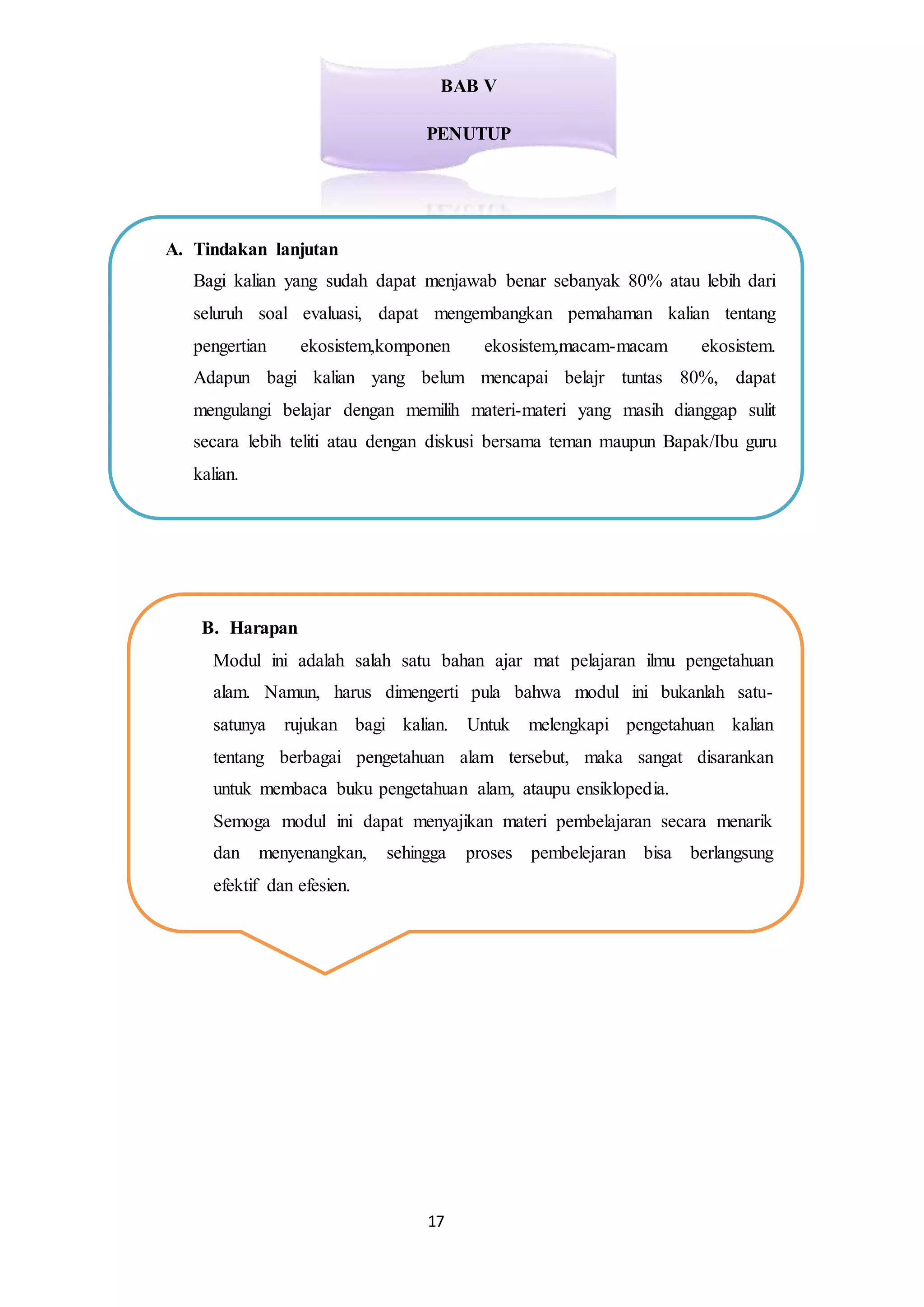 17
BAB V
PENUTUP
A. Tindakan lanjutan
Bagi kalian yang sudah dapat menjawab benar sebanyak 80% atau lebih dari
seluruh soal evaluasi, dapat mengembangkan pemahaman kalian tentang
pengertian ekosistem,komponen ekosistem,macam-macam ekosistem.
Adapun bagi kalian yang belum mencapai belajr tuntas 80%, dapat
mengulangi belajar dengan memilih materi-materi yang masih dianggap sulit
secara lebih teliti atau dengan diskusi bersama teman maupun Bapak/Ibu guru
kalian.
B. Harapan
Modul ini adalah salah satu bahan ajar mat pelajaran ilmu pengetahuan
alam. Namun, harus dimengerti pula bahwa modul ini bukanlah satu-
satunya rujukan bagi kalian. Untuk melengkapi pengetahuan kalian
tentang berbagai pengetahuan alam tersebut, maka sangat disarankan
untuk membaca buku pengetahuan alam, ataupu ensiklopedia.
Semoga modul ini dapat menyajikan materi pembelajaran secara menarik
dan menyenangkan, sehingga proses pembelejaran bisa berlangsung
efektif dan efesien.
 