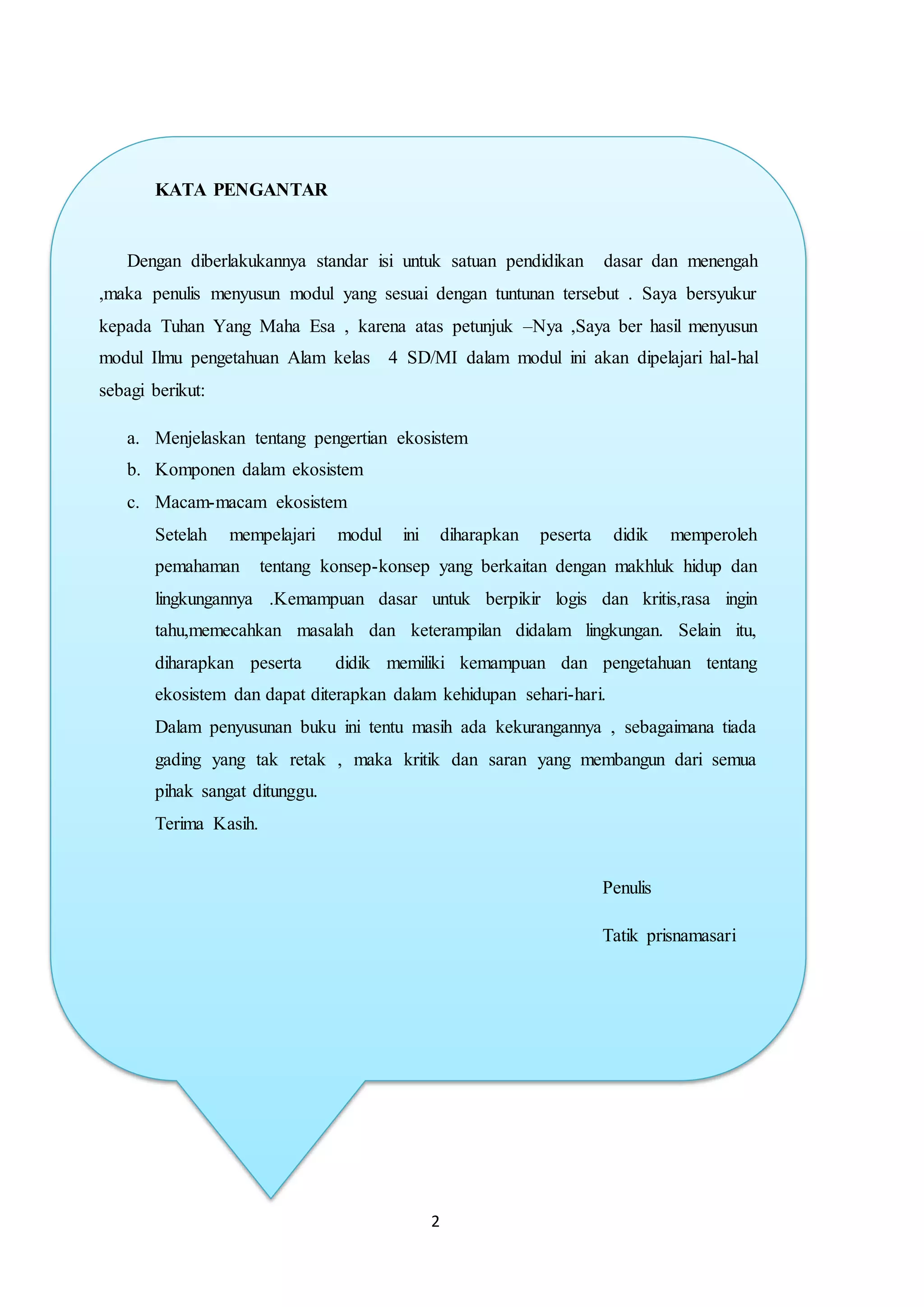 2
KATA PENGANTAR
Dengan diberlakukannya standar isi untuk satuan pendidikan dasar dan menengah
,maka penulis menyusun modul yang sesuai dengan tuntunan tersebut . Saya bersyukur
kepada Tuhan Yang Maha Esa , karena atas petunjuk –Nya ,Saya ber hasil menyusun
modul Ilmu pengetahuan Alam kelas 4 SD/MI dalam modul ini akan dipelajari hal-hal
sebagi berikut:
a. Menjelaskan tentang pengertian ekosistem
b. Komponen dalam ekosistem
c. Macam-macam ekosistem
Setelah mempelajari modul ini diharapkan peserta didik memperoleh
pemahaman tentang konsep-konsep yang berkaitan dengan makhluk hidup dan
lingkungannya .Kemampuan dasar untuk berpikir logis dan kritis,rasa ingin
tahu,memecahkan masalah dan keterampilan didalam lingkungan. Selain itu,
diharapkan peserta didik memiliki kemampuan dan pengetahuan tentang
ekosistem dan dapat diterapkan dalam kehidupan sehari-hari.
Dalam penyusunan buku ini tentu masih ada kekurangannya , sebagaimana tiada
gading yang tak retak , maka kritik dan saran yang membangun dari semua
pihak sangat ditunggu.
Terima Kasih.
Penulis
Tatik prisnamasari
 