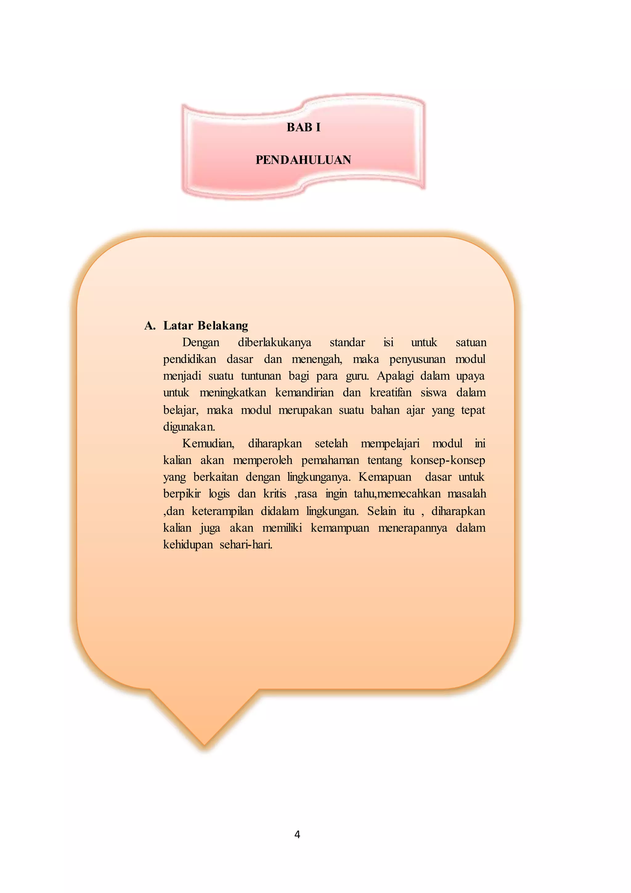 4
A. Latar Belakang
Dengan diberlakukanya standar isi untuk satuan
pendidikan dasar dan menengah, maka penyusunan modul
menjadi suatu tuntunan bagi para guru. Apalagi dalam upaya
untuk meningkatkan kemandirian dan kreatifan siswa dalam
belajar, maka modul merupakan suatu bahan ajar yang tepat
digunakan.
Kemudian, diharapkan setelah mempelajari modul ini
kalian akan memperoleh pemahaman tentang konsep-konsep
yang berkaitan dengan lingkunganya. Kemapuan dasar untuk
berpikir logis dan kritis ,rasa ingin tahu,memecahkan masalah
,dan keterampilan didalam lingkungan. Selain itu , diharapkan
kalian juga akan memiliki kemampuan menerapannya dalam
kehidupan sehari-hari.
BAB I
PENDAHULUAN
 