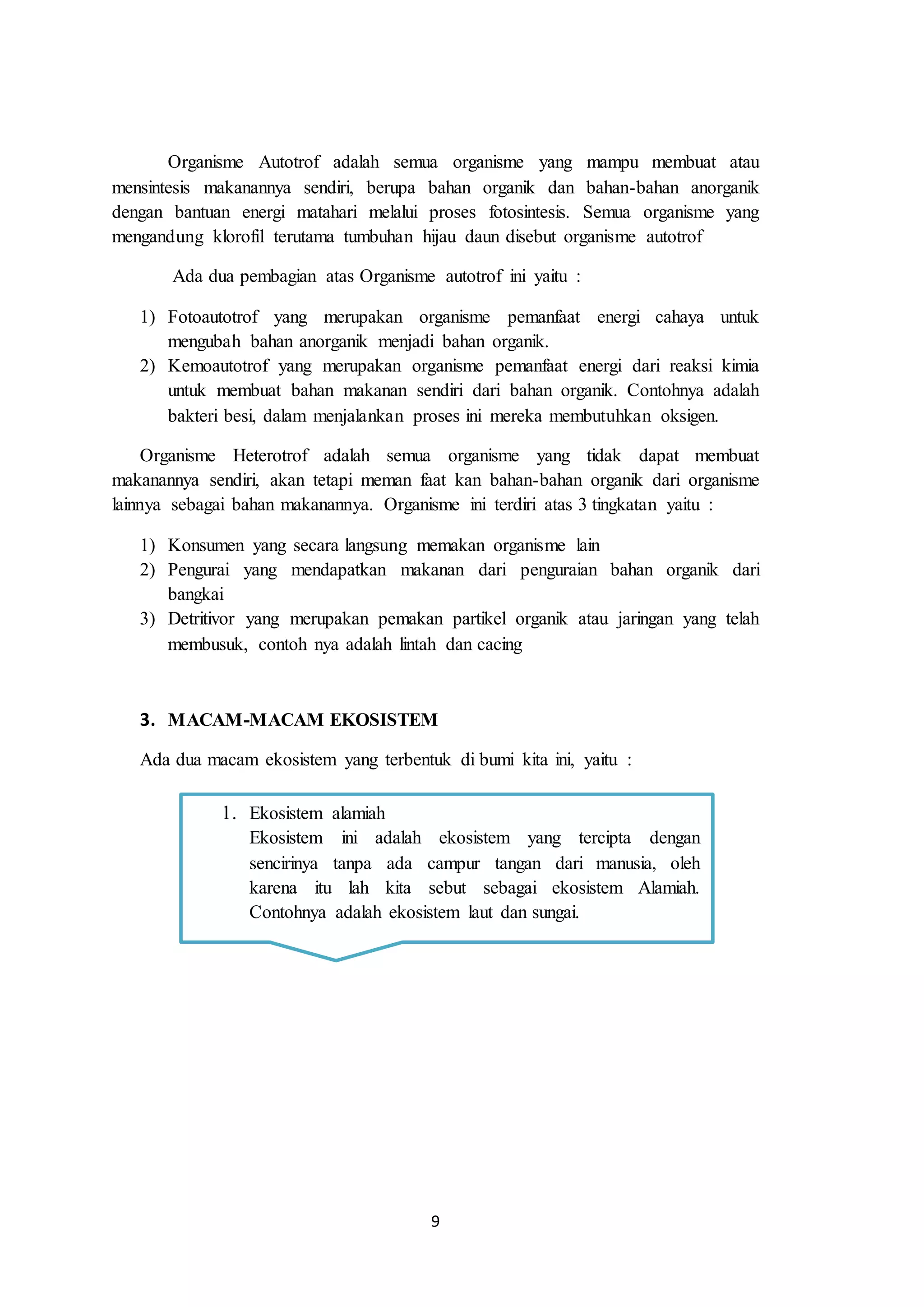 9
Organisme Autotrof adalah semua organisme yang mampu membuat atau
mensintesis makanannya sendiri, berupa bahan organik dan bahan-bahan anorganik
dengan bantuan energi matahari melalui proses fotosintesis. Semua organisme yang
mengandung klorofil terutama tumbuhan hijau daun disebut organisme autotrof
Ada dua pembagian atas Organisme autotrof ini yaitu :
1) Fotoautotrof yang merupakan organisme pemanfaat energi cahaya untuk
mengubah bahan anorganik menjadi bahan organik.
2) Kemoautotrof yang merupakan organisme pemanfaat energi dari reaksi kimia
untuk membuat bahan makanan sendiri dari bahan organik. Contohnya adalah
bakteri besi, dalam menjalankan proses ini mereka membutuhkan oksigen.
Organisme Heterotrof adalah semua organisme yang tidak dapat membuat
makanannya sendiri, akan tetapi meman faat kan bahan-bahan organik dari organisme
lainnya sebagai bahan makanannya. Organisme ini terdiri atas 3 tingkatan yaitu :
1) Konsumen yang secara langsung memakan organisme lain
2) Pengurai yang mendapatkan makanan dari penguraian bahan organik dari
bangkai
3) Detritivor yang merupakan pemakan partikel organik atau jaringan yang telah
membusuk, contoh nya adalah lintah dan cacing
3. MACAM-MACAM EKOSISTEM
Ada dua macam ekosistem yang terbentuk di bumi kita ini, yaitu :
1. Ekosistem alamiah
Ekosistem ini adalah ekosistem yang tercipta dengan
sencirinya tanpa ada campur tangan dari manusia, oleh
karena itu lah kita sebut sebagai ekosistem Alamiah.
Contohnya adalah ekosistem laut dan sungai.
 