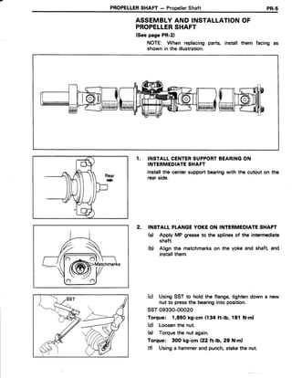PROPELLERSHAFT- PropellerShaft PR.5
ASSEMBLYAND INSTALLATIONOF
PROPELLERSHAFT
(Seepage PR-21
NOTE: When replacing parts, install them facing as
shown in the illustration.
f l
rthffihP
tuldi€?ih
1. INSTALLCENTERSUPPORTBEARINGON
INTERMEDIATESHAFT
lnstallthe centersupportbearingwith the cutout on the
rearside.
2. INSTALLFTANGEYOKEON INTERMEDIATESHAFT
ta) Apply MP greaseto the splinesof the intermediate
shaft.
(b) Align the matchmarkson the yoke and shaft and
installthem.
(c) UsingSST to hold the flange,tightendown a
nut to pressthe bearinginto position.
ssT09330-ooo20
Torque: 1,850 kg-cm (134 ft-lb, 181 N.ml
(d) Loosenthe nut.
(e) Torquethe nut again.
Torque: 300 kg-cm (22 ft-b,29 N.ml
(f) Usinga hammerand punch,stakethe nut.
 