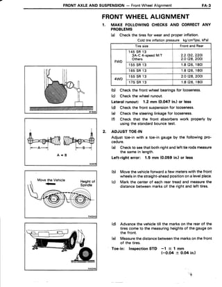FRONTAXLEAND SUSPENSION- FrontWheelAlignment FA-3
FRONTWHEELALIGNMENT
1. MAKE FOLLOWINGCHECKSAND CORRECTANY
PROBLEMS
(d Checkthe tiresfor wearand properinflation.
Coldtire inflationpressure kg/cm2(psi,kPa)
Tire size FrontandRear
FWD
1 4 5S R1 3
3A-C 4-speedM/T
Others
2.2(32.220l.
2.OQ8,2001
1 5 5S R1 3 1 . 8(26.180)
1 6 5S R1 3 1.8 (26,180)
4WD
1 5 5S R1 3 2.OQ8,2001
1 7 5S R1 3 1.8 (26.180)
(b) Checkthe front wheelbearingsfor looseness.
(d Checkthe wheelrunout.
Lateralrunout: 1.2 mm (0.047 in.) or less
(d) Checkthe front suspensionfor looseness.
(e) Checkthe steeringlinkagefor looseness.
(f) Check that the front absorberswork properly by
usingthe standardbouncetest.
ADJUSTTOE.IN
Adjust toe-in with a toe-ingaugeby the followingpro-
cedure.
(d Checkto seethat both rightandleft tie rodsmeasure
the samein length.
Left-right error: 1.5 mm (0.059 in.l or less
Movethe vehicleforwarda few meterswith the front
wheelsinthestraight-aheadpositionon a levelplace.
Mark the centerof eachreartreadand measurethe
distancebetweenmarksof the right and left tires.
(d) Advancethe vehicletill the markson the rearof the
tirescometo the measuringheightsof the gaugeon
the front.
(e) Measurethe distancebetweenthe marksonthe front
of the tires.
Toe-in: lnspectionSTD -1 {- 1 mm
(-0.O4 + O.O4in.)
A A
+=ruf,ffiWry@=S--A-- F--B--i
A = B
2.
(b)
(c)
! , . - !
'ru,
 