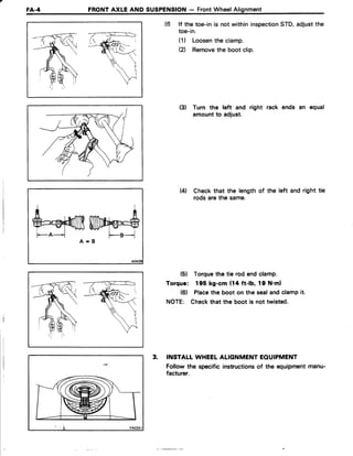 FA.4 FRONTAXLE AND SUSPENSION- FrontWheelAlignment
(f) lf the toe-in is not within inspectionSTD,adjustthe
toe-in.
(1) Loosenthe clamp.
el Removethe boot clip.
(3) Turn the left and right rack ends an equal
amountto adjust.
Wl Checkthat the length of the left and right tie
rods arethe same.
(5) Torquethe tie rod endclamp.
Torque: 195 kg-cm (14 ft-lb, 19 N'ml
(6) Placethe boot on the sealandclampit.
NOTE: Checkthat the boot is not twisted.
3. INSTALTWHEELALIGNMENTEOUIPMENT
Follow the specific instructionsof the equipmentmanu-
facturer.
fuwry'$A = B
 