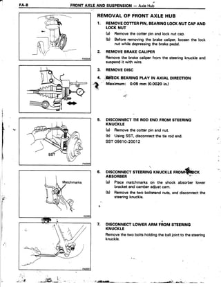 n
I
FA.8 FRONTAXLE AND SUSPENSION- AxleHub
REMOVALOF FRONTAXLE HUB
1. REMOVECOTTERPIN.BEARINGLOCKNUTCAPAND
LOCKNUT
(a) Removethe cotter pin and lock nut cap.
(b) Before removingthe brakecaliper,loosenthe lock
nut while depressingthe brakepedal.
2. REMOVEBRAKECALIPER
Removethe brakecaliperfrom the steeringknuckleand
suspendit with wire.
REMOVEDISC
*fi*frcr BEARTNGpLAyrNAxtALDtREcnoN
'' Maximum:0.05mm(O.OO2Oin.l
5. DISCONNECTTIE RODEND FROMSTEERING
KNUCKLE
(d Removethe cotter pin and nut.
(b) UsingSST,disconnectthe tie rod end.
ssT09610-20012
(Lernorrn*fucr6. DISCONNECTSTEERINGKNUCI
nC
t
r YI
It
I
I
li
,
)t-
5 f '
ABSORBER
(d Place matchmarks on the shock absorber lower
bracketand camberadjustcam.
(b) Removethe two boltsend nuts,anddisconnectthe
steeringknuckle.
DISCONNECTLOWERARM FiOM STEERING
KNUCKLE
Removethe two bolts holdingthe balljointto the steering
knuckle.
7.
.. ...t
3.
4.
".-*ffi,i.,.* f.isEl;-*r: .
 