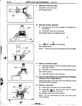 FA.1O
' -'v7:'
FRONTAXLEAND SUSPENSION- AxleHub
9. REMOVEOUTEROIL SEAL
UsingSST,pullout oil seal.
ssT 09308-00010
1O. REPLACEWHEELBEARING
h) Firstplacethe innerrace(outside)of the bearingin
the bearing
(b) UsingSST,pressout the bearing.
SST09228-22O2Oand09950-20015
(c) U$ilfiSST,prestffi a newbearing.
ssT 09309-35010
NOTE: Therearetwotypesof bearings;KOYOandNSK.
INSTALLOUTEROIL SEAL
h) Installthe bearinginnerrace(outside)beforeinstall-
ing a pew oil seal.
(b) UsingSST,drivetheoilsealintothesteeringknuckle.
ssT 09515-35010
(c) ApplyMP greaseto the oit seallip.
INSTALLDISCBRAKEDUSTCOVERONTOSTEERING
KNUCKLEWITH THREEBOLTS,
Applyliquidsealerto the dustcoverandsteeringknuckle
connectionbeforeassembly.
INSTALLAXLE HUB
(a) Installnew innerracesinto the innerbearing.
(b) UsingSST, ggss in the innerraceuntil it is tightty
againstthe sftlulderof the hub.
SST09228-22O2OandO9310-35010
NOTE: Do not interchangethe inner and outer races
wheninstalling.
'.tfi

H
r
FE
1 1 .
12.
1 3 .
i
f r _ , .,,iW;ffiqa- * L - L _ _
 