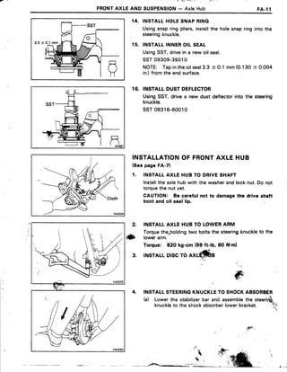 _ l + l i ' - : r ' : : '
FRONTAXLEAND SUSPENSION- AxleHub FA-l1
3.3 -+
INSTALLHOLESNAPRING
Usingsnapring pliers,installthe holesnapring into the
steeringknuckle.
INSTALLINNEROILSEAL
UsingSST,drivein a newbil seal.
ssT 09309-35010
NOTE: Tapintheoilseal3.3-t-0.1 mm(O.130+ 0.004
in.)from the end surface.
16. INSTALLDUSTDEFLECTOR
UsingSST, drive a new dust deflector into the steering
knuckle.
ssTo9316-60010
INSTALLATIONOF FRONTAXLEHUB
(SeepageFA-7)
1. INSTALLAXLEHUBTO DRIVESHAFT
lnstallthe axlehubwith the washerandlock nut.Do not
torquethe nut yet.
CAUTION: Be careful not to damagethe drive shaft
boot and oil seal lip.
14.
1 5 .
2. INSTALLAXLE HUB TO LOWERARM
Torquethe*holdingtwo bolts the steering'knuckleto the
ilxb rowerarm.
Torque: 82Okg-cm (59 ft-lb, 80 Nrml
3. INSTALLDISCTO
INSTALLSTEERINGKNUCKLETO SHOCKABSORBER
(a) Lowerthe stabilizerbar and assemblethe steerirfi"
knuckleto the shockabsorberlowerbracket. :l;;
'' .!
jG;','
T6i'
4sft
 