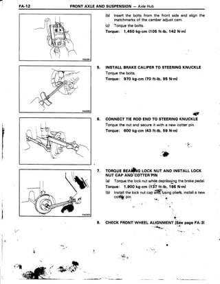 'l
FA..12 FRONTAXLE AND SUSPENSION- AxleHub
(b) lnsertthe bolts from the front side and align the
matchmarksof the camberadjustcam.
(c) Torquethe bolts.
Torque: 1,450 kg-cm (105 ft-lb, 142 N'ml
5. INSTALLBRAKECALIPERTO STEERINGKNUCKLE
Torquethe bolts.
Torque: 970 kg-cm (70 ft-lb, 95 N.ml
#
6. CONNECTTIE RODENDTO STEERINGKNUCKLE
Torquethe nut and secureit with a new cotter pin.
Torque: 6O0kg:cm (43 ft-lb, 59 N.m)
'  i .
i
tr,
b
W
Vii
i
TOROUEBEAfriG LOCKNUT AND INSTALLLOCK
NUT CAP AND;COTTER?IN
(a) Torqrlethe locknutwtriledepiUs.s.lngthe brakepedal.
Torque: 1,900 kg-cm (137ft-lb, f86 N.m)
(b) Installthe locknutcapaffittsing plieib,.installa new
7.
cott*. pin.
8.
+
CHECKFRONTWHEELALIGNMENTf$6e pageFA-3)
'-*+***n,. it'
. , . . i . : ) " . 4 . . , ,'i".:"
I
l .I
f,'l .
 