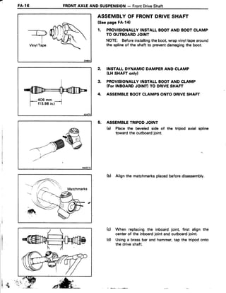 FA-l6 FRONTAXLEAND SUSPENSION- FrontDriveShaft
TVinylTape
406 mm r
(15.98in.) |
ASSEMBLYOF FRONTDRIVESHAFT
(Seepage FA-l41
1. PROVISIONALLYINSTALLBOOTAND BOOTCLAMP
TO OUTBOARDJOINT
NOTE: Beforeinstallingthe boot wrapvinyltape around
the splineof the shaft to preventdamagingthe boot.
INSTALLDYNAMIC DAMPERAND CLAMP
(LH SHAFTonlyl
PROVISIONALLYINSTALLBOOTAND CLAMP
(ForINBOARDJOINTITO DRIVESHAFT
ASSEMBLEBOOTCLAMPSONTODRIVESHAFT
ASSEMBLETRIPODJOINT
(a) Place the beveledside of the tripod axial spline
toward the outboardjoint.
(b) Align the matchmarksplacedbeforedisassembly.
When replacingthe inboardjoint, first align the
centerof the inboardjoint and outboardjoint.
Usinga brassbar and hammer,tap the tripod onto
the driveshaft.
2.
3.
4.
5.
(c)
i
I . {
-^'ret , - /
(d)
 