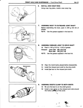 FRONTAXLE AND SUSPENSION- FrontDriveShaft FA-l7
6. INSTALLNEW SNAPRING
Usingsnapringpliers,installa new snapring.
7. ASSEMBLEBOOTTO OUTBOARDJOINT SHAFT
Before assemblingthe boot pack in 24O g (0.5 lb) of
grease.
NOTE: Usethe greasesuppliedin the boot kit.
8. ASSEMBLEINBOARDJOINT TO DRIVESHAFT
(a) Packin 140 g (0.3lb, 1.4 N) of grease.
Amount: Joint side 90 g {0.2 lOl
Boot side 50 g (0.1 lul
NOTE: Usethe greasesuppliedin the boot kit.
(b) Align the matchmarksplacedbeforedisassembly.
(c) lnstallthe inboardjoint shaft to the driveshaft.
(d) lnstall.lF Uoo,to the inboardjoint shaft.
9. ASSEMBLEBOOTSCLAMP TO BOTHBOOTS
(d Be surethe boot is on the shaft groove.
(b) Installa new 4amp on the inboardjoint sidearound
the hollow pffin of the cover.
'  .
.-"
e_
 
