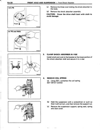FA-20 FRONT AXLE AND SUSPENSION - FrontShockAbsorber
w/o PS
w/ PS and 4WD
(c) Removethe threenutsholdingthe shockabsorberto
the body.
(d Removethe shockabsorberassembly.
CAUTION: Cover the drive shaft boot with cloth to
avoid damage.
3. CLAMPSHOCKABSORBERIN VISE
Installa bolt andnutsto the bracketat the lowerportionof
the shockabsorbershelland secureit in a vise.
4, REMOVECOILSPRING
(d UsingSST,compressthe coil spring.
ssr 09727-22032
(b) Hold the suspensionwith a screwdriveror such so
that it will not turn,andthenremovethe supportnut.
(c) Removethe suspensionsupport,springseat,spring
and dust cover.
tr-;
W
 
