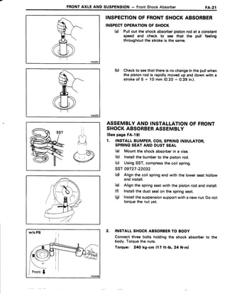 FRONTAXLE AND SUSPENSION- FrontShockAbsorber FA.21
INSPECTIONOF FRONTSHOCKABSORBER
INSPECTOPERATIONOF SHOCK
(d Pullout the shockabsorberpistonrod at a constant
speed and check to see that the pull feeling
throughoutthe strokeis the same.
b) Checkto seethatthereis nochangeinthe pullwhen
the pistonrod is rapidlymovedup anddown with a
strokeof 5 - 1Omm (0.20- 0.39 in.).
ASSEMBLYAND INSTALLATIONOF FRONT
SHOCKABSORBERASSEMBLY
(Seepage FA-l91
1. INSTALLBUMPER,COILSPRINGINSULATOR,
SPRINGSEATAND DUSTSEAL
(d Mountthe shockabsorberin a vise.
(b) lnstallthe bumberto the pistonrod.
(c) UsingSST,compressthe coil spring.
ssT 09727-22032
(d) Alignthe coil springendwith the lowerseathollow
andinstall.
(d Alignthe springseatwith the pistonrod andinstall.
(fl lnstallthe dustsealon the springseat.
(g) Installthesuspensionsupportwith a newnut.Do not
torquethe nut yet.
2. INSTALLSHOCKABSORBERTO BODY
Connectthree bolts holdingthe shock absorberto the
body.Torquethe nuts.
Torque: 24Okg-cm {17 ft-lb, 24 N.ml
 