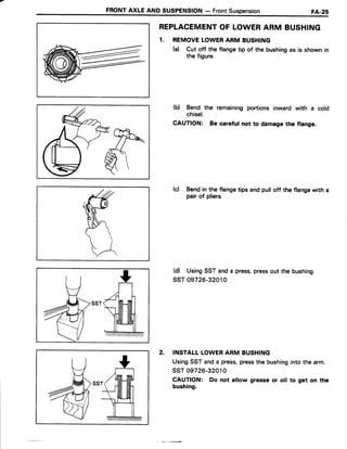 FRONTAXLE AND SUSPENSION- FrontSuspension FA.28
REPLACEMENTOF LOWERARM BUSHING
1. REMOVELOWERARM BUSHING
(a) Cut off the flangetip of the bushingas is shownin
the figure.
(b) Bend the remainingportions inward with a cold
chisel.
CAUTION: Be careful not to damagethe flange.
(c) Bendin the flangetips andpulloff the flangewith a
pair of pliers.
(d) UsingSSTanda press,pressout the bushing.
ssT 09726-32010
INSTALLLOWERARM BUSHING
UsingSST and a press,pressthe bushinginto the arm.
ssr 09726-32010
CAUTION: Do not allow greaseor oil to get on the
bushing.
2.
 
