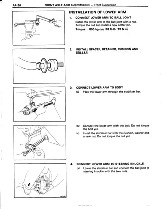 4
FA.26 FRONTAXLE AND SUSPENSTON- FrontSuspension
INSTALLATIONOF LOWERARM
1. CONNECTLOWERARM TO BALL JOINT
lnstallthe lowerarm to the balljoint with a nut.
Torquethe nut and installa new cotter pin.
Torque: 800 kg-cm (58 ft-lb, 78 N'm)
2. INSTALLSPACER,RETAINER,CUSHIONAND
COLLAR
3. CONNECTLOWERARM TO BODY
(d Passthe lowerarm throughthe stabilizerbar.
(b) Connectthe lower arm with the bolt. Do not torque
the bolt yet.
(c) lnstallthe stabilizerbarwith the cushion,washerand
a new nut.Do not torquethe nut Yet.
4. CONNECTLOWERARM TO STEERINGKNUCKLE
(a) Lowerthe stabalizerbarandconnectthe balljointto
steeringknucklewith the two nuts.
 