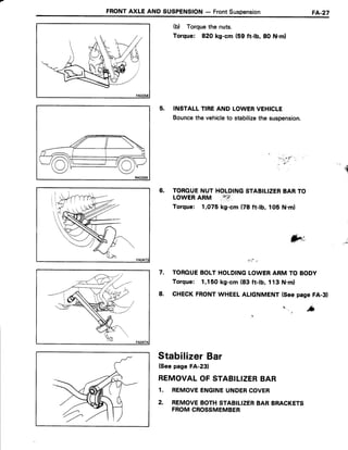 FRONTAXLE AND SUSPENSION- FrontSuspension FA-27
(b) Torquethe nuts.
Torque: 820 kg-cm (59 ft-lb, 8O N.ml
5. INSTALLTIREAND LOWERVEHICLE
Bouncethe vehicleto stabilizethe suspension.
6. TOROUENUT HOLDINGSTABILIZERBARTO
LOWERARM
,#i{:
Torque: 1,O75kg-cm (78 ft-lb, lOb N.m)
! : r t ! '
7. TOROUEBOLTHOLDINGLOWERARM TO BODY
Torque: 1,150kg-cm (83 ft-tb, 113 N.ml
8. CHECKFRONTWHEELALIGNMENT(Seepase FA-31
o
' . ' * '
t
StabifizerBar
(Seepage FA-231
REMOVALOFSTABILIZERBAR
1. REMOVEENGINEUNDERCOVER
2. REMOVEBOTHSTABILIZERBAR BRACKETS
FROMCROSSMEMBER
;;.".r:,!""
- .ti'" .
.q
 