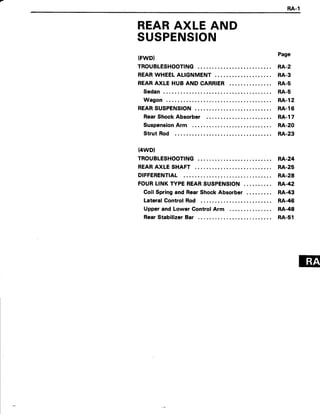 RA.1
REARAXLE AND
SUSPENSION
(FWD}
TROUBLESHOOTING
REARWHEELALIGNMENT
REARAXLE HUB AND CARRIER
Sedan
Wagon
REARSUSPENSION
RearShock Absorber
SuspensionArm
Strut Rod
(4wD)
TROUBLESHOOTING
REARAXLE SHAFT
DIFFERENTIAL
FOURLINK TYPEREARSUSPENSION
Coil Springand RearShockAbsorber
Lateral Control Rod
Upper and Lower Control Arm
RearStabilizerBar
Page
RA-2
RA-3
RA.5
RA-5
RA-l2
RA.l6
RA.l7
RA.20
RA.23
RA.24
RA-25
RA.28
RA'42
RA.43
RA.46
RA-48
RA.s1
 