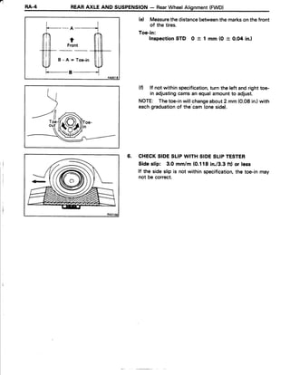4
RA.4 REARAXLE AND SUSPENSION- RearWheelAlignment(FWD)
- A -
t
Front
B - A = T o e - i n
B
(e) Measurethe distancebetweenthe markson thefront
of the tires.
Toe-in:
Inspection STD 0 + 1 mm (0 + O.O4in.)
(f) lf not within specification,turn the left andrighttoe-
in adjustingcamsan equalamountto adjust.
NOTE: Thetoe-inwillchangeabout2 mm (0.08in.)with
eachgraduationof the'cam(oneside).
6. CHECKSIDESIIP WITH SIDESLIPTESTER
Side slip: 3.0 mm/m (0.118in./3.3ftl or less
lf the sideslip is not withinspecification,the toe-inmay
not be correct.
 