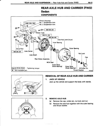 REARAXLE AND SUSPENSION- RearAxle Huband Carrier(FWD) RA-s
REARAXLEHUBAND CARRIER(FWDI
Sedan
COMPONENTS
REMOVALOFREARAXLEHUBAND CARRIER
1. JACK UP VEHICLE
Jack up the vehicleand supportthe body with stands.
2. REMOVEAXLE HUB
(a) Removethe cap,cotter pin, nut lock and nut.
(b) Removethe axlehubtogetherwith the outerbearing
andthrust washer.
No. 1 SuspensionArm
No.2 SuspensionArm
BrakeTube
Axle Hub (withDrum)
,outer
Bearins
a | *u..o"*
W^I | ',,
Y Y*q@ll
outernalet
*ld
(OuterBearing)| a CoiterPin
ThruitWasher
OuterRace
(lnnerBearing)
lkg-cm(ft-lb.N.m)l : Tighteningtorque
O : Non-reusablepart
 