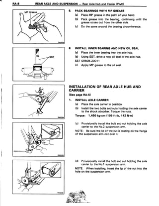 -
RA-8 REARAXLE AND SUSPENSION- RearAxte Huband Carrier(FWD)
5. PACKBEARINGSWITH MP GREASE
(a) PlaceMP greasein the palmof your hand.
(b) Pack grease into the bearing,continuinguntil the
greaseoozesout from the other side.
(c) Do the samearoundthe bearingcircumference.
6. INSTALLINNERBEARINGAND NEW OIL SEAL
(a) Placethe innerbearinginto the axlehub.
(b) UsingSST,drivea new oil sealin the axle hub.
ssT 09608-20011
(c) Apply MP greaseto the oil seal.
INSTALLATIONOF REARAXLE HUBAND
CARRIER
(Seepage RA-51
1. INSTALLAXLE CARRIER
(a) Placethe axlecarrierin position.
(b) Installthe two boltsandnuts holdingthe axlecarrier
to the shock absorber.Torquethe nuts.
Torque: 1,450 kg-cm (105 ft-lb, 142 N.m)
(c) Provisionallyinstallthe bolt andnut holdingthe axle
carrierto the No.2suspensionarm.
NOTE: Besurethe lip of the nut is restingon the flange
of the suspensionarm-notoverit.
(d) Provisionallyinstallthe bolt and nut holdingthe axle
carrierto the No.l suspensionarm.
NOTE: When installing,insertthe lip of the nut into the
holeon the suspensionarm.
I
 