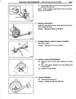 REARAXLE AND SUSPENSION- RearAxle Huband Carrier(FWD) RA-g
RA0238
(e) Provisionallyinstallthe bolt and nut holdingthe axle
carrierto the strut rod.
NOTE: When installing,insertthe lip of the nut into the
grooveon the bracket.
2. INSTALL AXLE SHAFT
lnstallthe axle shaft and rear brakeassemblywith four
bolts.Torquethe bolts.
Torque: 820 kg-cm (59 ft-lb, 80 N'ml
3. CONNECTBRAKETUBETO WHEELCYLINDER
ssr 09751-36011
Torque: 155 kg-cm (11 ft-lb. 15 N.m)
4. INSTALLAXLE HUB ON SPINDLE
(a) Placethe axle hub and outer bearingon the axle
shaft.
(b) Fill in MP grease between the outer bearingand
thrust washer.
(d lnstallthe thrustwasher.
5. ADJUST PRELOAD
(a) Installandtorquethe nut.
Torque: 300 kg-cm {22 tt-b,29 N'ml
 