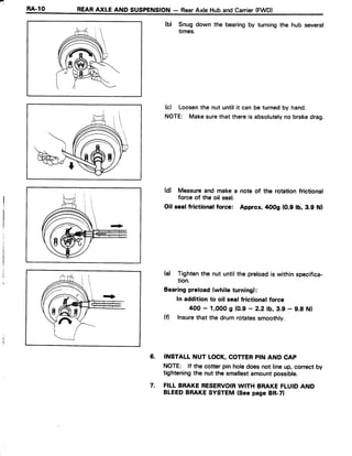 r.1
E4-10 REARAXLE AND SUSPENSION- RearAxle Huband Canier(FWD)
(b) Snug down the bearingby turning the hub several
times.
(c) Loosenthe nut untilit can be turnedby hand.
NOTE: Makesurethat thereis absolutelyno brakedrag.
(d) Measureand make a note of the rotationfrictional
force of the oil seal.
Oil sealfrictionalforce: Approx.rtoog (0.9 lb, 3.9 Nl
(e) Tightenthe nut untilthe preloadis withinspecifica-
tion.
Bearingpreload(while turning):
In addition to oil seal frictional force
400 - 1,000g (0.9- 2.2 tb,3.9 - 9.8 Nl
(fl Insurethat the drum rotatessmoothly.
6. INSTALL NUT LOCK,COTTERPIN AND CAP
NOTE: lf the cotter pin holedoesnot lineup, correctby
tighteningthe nut the smallestamountpossible.
7. FILL BRAKERESERVOIRWITH BRAKEFLUIDAND
BLEEDBRAKESYSTEM(Seepage BR-ZI
 