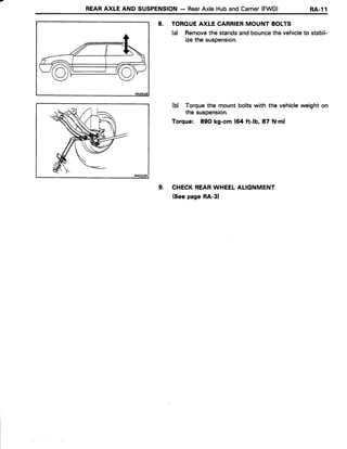 REARAXLE AND SUSPENSION- RearAxle HubandCarrier(FWD) RA-l1
8. TOROUEAXLE CARRIERMOUNT BOLTS
(a) Removethe standsandbouncethe vehicleto stabil-
izethe suspension.
(b) Torquethe mount bolts with the vehicleweight on
the suspension.
Torque: 89O kg-cm (64 ft-lb, 87 N.ml
9. CHECKREARWHEELALIGNMENT
(Seepage RA-3)
 