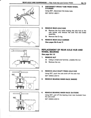 REARAXLEANDsusPENstoN- RearAxleHubandcarrier(FwD) RA-13
3. DISCONNECTBRAKETUBEFROMWHEEL
CYLINDER
UsingSST,disconnectthe braketube.
ssT 09751-36011
4. REMOVEREARAXLE HUB
(a) Removethe four bolts holdingthe axle hub to the
axle carrier,and remove the axle hub and brake
assembly.
(b) Removethe O-ring.
5. REMOVEREARAXLE CARRIER
(Seepages RA-6 and 7l
REPLACEMENTOF REARAXLE HUBAND
WHEELBEARING
(Seepage RA-121
1. REMOVENUT
(d Usinga chiseland hammer,unstakethe nut.
(b) Removethe nut.
2. REMOVEAXLESHAFTFROMAXLEHUB
UsingSST,pushthe axleshaftoff the axlehub.
ssT 09950-20015
3. REMOVEBEARINGINNERRACE(INSIDEI
4. REMOVEBEARINGINNERRACE(OUTSIDE)
UsingSST,pulloff the bearinginnerrace(outside)from
the axleshaft.
ssT 09950-20015
 