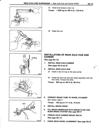 REARAXLEANDsusPENstoN- RearAxleHubandcarrier(FWD) RA-ls
81104
(c) Installandtorquea new nut.
Torque: 1,25,Okg-cm (90 ft-tb, 123 N.ml
(d) Stakethe nut.
INSTALLATIONOF REARAXLE HUBAND
CARRIER
(SeepageRA-l2)
1. INSTALLREARAXLE CARRIER
(Seepages RA-8 and 9l
2. INSTATLREARAXLE HUB
(a) Installa newO-ringto the axlecarrier.
(b) lnstallthe axlehubandrearbrakeassemblywith the
four bolts.Torquethe bolts.
Torque: 820 kg-cm (59 ft-tb, 80 N.ml
3. CONNECTBRAKETUBETO WHEELCYLINDER
ssT 09751-36011
Torque: 155 kg-cm (t 1 ft-lb, 15 N.m)
4. INSTALLBRAKEDRUM
5. FILLBRAKERESERVOIRWITH BRAKEFLUIDAND
BLEEDBRAKESYSTEM(Seepage BR-7)
6. TOROUEAXLE CARRIERMOUNT BOLTS
(SeepageRA-111
7. CHECKREARWHEELALTGNMENT{Seepage RA-3}
'
, " 4 '
'
r 4 " '
 