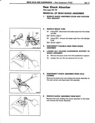 REARAXLE AND SUSPENSTON- RearSuspension(FWD) RA,l7
RearShockAbsorber
(Seepage RA-l61
REMOVALOF REARSHOCKABSORBER
1. REMOVESHOCKABSORBERCOVERAND PACKAGE
TRAY BRACKET
2. REMOVEBRAKETUBE
(a) UsingSST,disconnectthebraketubefrom thewheel
cylinder.
ssT 09751-36011
(b) UsingSST,removethe braketubefrom the flexible
hose.
ssT 09751-36011
3. DISCONNECTFLEXIBLEHOSEFROMSHOCK
ABSORBER
4. LOOSENNUT HOLDINGSUSPENSIONSUPPORTTO
SHOCKABSORBER
h) Removethedustcoverfromthe suspensionsupport.
(b) Loosenthe nut.Do not removethe nut yet.
5. DISCONNECTSHOCKABSORBERFROMAXLE
CARRIER
Removethe boltsandnuts holdingthe shockabsorberto
the axlecarrierand disconnectthe absorber.
6. REMOVESHOCKABSORBERFROMBODY
Removethe nuts holdingthe shockabsorberto the body
and removethe shockabsorber.
 