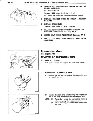 RA.20 REARAXLE AND SUSPENSION- RearSuspension(FWD)
4. TOROUENUT HOLDINGSUSPENSIONSUPPORTTO
SHOCKABSORBER
(a) Torquethe nut.
Torque: 500 kg-cm (36 ft-lb, 49 N'ml
(b) Installthe dust coveron the suspensionsupport'
5. INSTALL FLEXIBLE HOSE TO SHOCK ABSORBER
BRACKET
6. INSTALLBRAKETUBE
Torque: 155 kg-cm (11 ft-lb, 15 N'm)
7. FILLBRAKERESERVOIRWITH BRAKEFLUIDAND
BLEEDBRAKESYSTEM(SeepageBR-7)
8. CHECKREARWHEELALIGNMENT(SeepageRA-3)
9. INSTALL PACKAGE TRAY BRACKET AND SHOCK
ABSORBER
SuspensionArm
(Seepage RA-l6)
REMOVALOF SUSPENSIONARM
1. JACK UPVEHICLE
Jack up the vehicleand supportthe body with stands.
2. REMOVENO.2SUSPENSIONARM
(a) Removethe bolt andnut holdingthe suspensionarm
to the axlecarrier.
(b) Removethe cam and bolt holding the suspension
arm to the body and removethe suspensionarm.
NOTE: (1) Rememberwhere the cam plate mark is
when removingthe suspensionarm.
Ql When removing,loosenthe bolt.Do notturn
the cam.
 