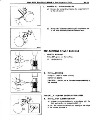 REARAXLE AND SUSPENSION- RearSuspension(FWD) RA.21
3. REMOVENO.l SUSPENSIONARM
(d Removethe bolt andnut holdingthe suspensionarm
to the axlecarrier.
(b) Removethe bolt andnut holdingthe suspensionarm
to the body and removethe suspensionarm.
REPLACEMENTOF NO.l BUSHING
1. REMOVEBUSHING
UsingSST,pressout the bushing.
ssT 09726-32010
2. INSTALLBUSHING
UsingSST,pressin a new bushing.
ssr 09726-32010
CAUTION: Do not use a lubricantwhen pressingin
the bushing.
INSTALLATIONOF SUSPENSIONARM
1. INSTALLNO.l SUSPENSIONARM
(a) Connectthe suspensionarm to the body with the
bolt and nut.Do not torquethe bolt yet.
NOTE: Besurethe lip of the nut is restingon the flange
of the bracket,not over it.
-----7
=/
"'wb
 