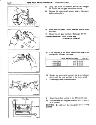RA.34 REARAXLEAND SUSPENSION- Differential(4WD)
(c) Usinga pinpunchandhammer,driveoutthe straight
pinfowardthe ringgearinstallationsurface.
(d) Removethe pinionshaft, piniongerars,side gears
andthrustwashers.
te) Installthe side gears,thrust washers,piniongears
andshaft.
(f) Checkthe sidegearbacklash.(SeepageRA-33)
Standardbacklash: O.O2- 0.15 mm
(0.0008- O.OO59in.)
(g) lf the backlashis not withinspecification,usethrust
washerof a differentthickness.
Thrustwasherthickness mm (in.)
1.50(0.0591) | r.65(0.0650)
1.s5 (0.0610) | t .70(0.0669)
1.60(0.0630) | r.75(0.0689)
(h) Usinga pin punchand hammer,tap a new straight
pinthroughthe caseandholein the pinionshaft.
(i) Stakethe pin anddifferentialcase.
(j) Cleanthe contactsurfaceof the differentialcase.
(0 Graduallyheatthe ringgearto about1OO'C(212"F1
in an oil bath.
CAUTION: Do not heat the ring gear above 1lO'C
(230"F).
RingGear
=-_-
&
 