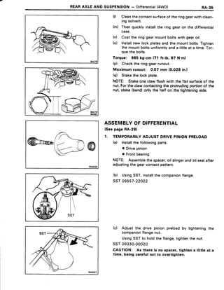REARAXIE AND SUSPENSION- Differential(4WD) RA-35
(l) Cleanthecontactsurfaceof the ringgearwith clean-
ing solvent.
(m) Thenquicklyinstallthe ring gearon the differential
case.
(n) Coatthe ringgearmountboltswith gearoil.
(o) Installnew lock platesandthe mountbolts.Tighten
the mountboltsuniformlyanda littleat a time.Tor-
quethe bolts.
Torque: 985 kg-cm (71 ft-lb, 97 N.m)
(p) Checkthe ringgearrunout.
Maximumrunout: 0.07 mm (0.028in.)
(q) Stakethe lockplate.
NOTE: Stakeoneclawflushwith the flat surfaceof the
nut.Forthe clawcontactingthe protrudingportionof the
nut, stake(bend)only the half on the tighteningside.
ASSEMBLYOFDIFFERENTIAL
(Seepage RA-28)
1. TEMPORARILYADJUSTDRIVEPINIONPRELOAD
(a) lnstallthe followingparts:
o Drivepinion
o Frontbearing
NOTE: Assemblethe spacer,oil slingerandoil sealafter
adjustingthe gearcontactpattern.
(b) UsingSST,installthe companionflange.
ssT 09557-22022
(c) Adjust the drive pinion preloadby tighteningthe
companionflangenut.
UsingSSTto holdthe flange,tightenthe nut.
ssT 09330-00020
CAUTION: As there is no spacer,taghtena little at a
time, being carefulnot to overtighten.
 