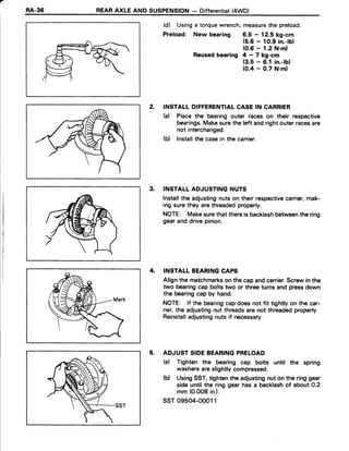 a
RA-36 REARAXLE AND SUSPENSION- Differential(4WD)
(d) Usinga torquewrench,measurethe preload.
Preload: New bearing 6.5 - 12.5 kg-cm
(5.6- 1O.9in.-lb)
(0.6- 1.2 N.ml
Reusedbearing 4 - 7 kg-cm
(3.5- 6.1 in.-lb)
(0.4 - 0.7 N.ml
2. INSTALLDIFFERENTIALCASEIN CARRIER
(d Place the bearingouter races on their respective
bearings.Makesurethe left andrightouterracesare
not interchanged.
(b) Installthe casein the carrier.
3. INSTALLADJUSTINGNUTS
Installthe adjustingnutson their respectivecarrier,mak-
ing surethey arethreadedproperly.
NOTE: Makesurethat thereis backlashbetweenthe ring
gearanddrivepinion.
4, INSTALLBEARINGCAPS
Alignthe matcfimarkson the capandcarrier.Screwin the
two bearingcap boltstwo or threeturnsand pressdown
the bearingcap by hand.
NOTE: lf the bearingcapdoesnot fit tightlyon the car-
rier,the adjustingnut threadsare not threadedproperly.
Reinstalladjustingnuts if necessary.
5. ADJUSTSIDEBEARINGPRELOAD
(a) Tighten the bearing cap bolts until the spring
washersareslightlycompressed.
(b) UsingSST,tightenthe adjustingnut on the ringgear
sideuntilthe ringgearhasa backlashof about0.2
mm (0.0O8in.).
ssr 09504-oool1
 