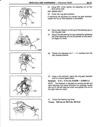 REARAXLEAND SUSPENSION- Differential(4WD) RA.37
(c) UsingSST,firmly tightenthe adjustingnut on the
drivepinionside.
ssr o9504-ooo11
(d) Checkthe ringgearbacklash.
lf tighteningthe adjustingnut createsringgearbacklash,
loosenthe nut so that backlashis eliminated.
(e) Placea dialindicatoron the top of the bearingcapon
the ring gearside.
(f) Adjustthe sidebearingfor zeropreloadby tightening
the otheradjustingnutuntilthe pointeron the indica-
tor beginsto move.
(g) Tightenthe adjustingnut 1 - 1llznotchesfrom the
zeropreloadposition.
(h) Usinga dialindicator,adjustthe ringgearbacklash
untilit is withinspecification.
Backlash: 0.10 - 0,15 mm (O.OO39- O.OO59in.l
NOTE: The backlashis adjustedby turningthe left and
right adjustingnutsequalamounts.For example,loosen
the nut on the left sideonenotchandtightenthe nut on
the rightsideonenotch.
(i) Torquethe bearingcap bolts.
Torque: 6OOkg-cm (43 ft-lb, 59 N.ml
 