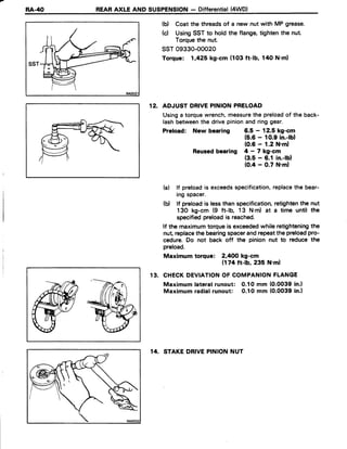 RA-/[() REARAXLE AND SUSPENSION- Differential(4WD)
RAOO3
(b) Coat the threadsof a new nut with MP grease.
(c) UsingSSTto hold the flange,tightenthe nut.
Torquethe nut.
ssr 09330-ooo20
Torque: 1,425 kg-cm (103 ft-lb, 140 N'ml
12. ADJUST DRIVEPINIONPRELOAD
Usinga torquewrench,measurethe preloadof the back-
lashbetweenthe drivepinionandringgear.
Preload: New bearing 6.5 - 12.5 kg-cm
(5.6- 10.9in.-lbl
(0.6- 1.2 N'ml
Reusedbearing 4 - 7 kg-cm
(3.5 - 6.1 in.-lbl
(0.4 - 0.7 N'ml
lf preloadis exceedsspecification,replacethe bear-
ing spacer.
lf preloadis lessthan specification,retightenthe nut
130 kg-cm (9 ft-lb, 13 N.m) at a time until the
specifiedpreloadis reached.
lf the maximumtorqueis exceededwhile retighteningthe
nut,replacethebearingspacerandrepeatthepreloadpro-
cedure.Do not back off the pinion nut to reduce the
preload.
Maximum torque: 2,4OOkg-cm
(174ft-lb, 235 N'm)
CHECKDEVIATIONOFCOMPANIONFLANGE
Maximumtateralrunout: 0.10 mm (0.0039in.l
Maximumradialrunout: 0.10 mm (0.0039in.l
14. STAKEDRIVEPINIONNUT
(a)
(b)
1 3 .
 