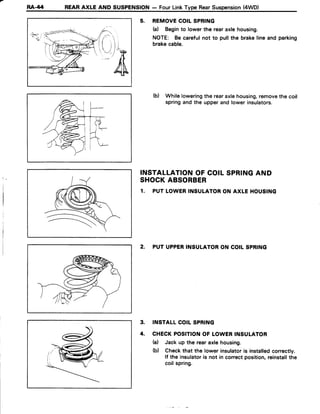 RA-/14 REARAXLE AND SUSPENSION- FourLinkType RearSuspension(4WD)
5. REMOVECOILSPRING
(a) Beginto lowerthe rearaxlehousing.
NOTE: Becarefulnot to pullthe brakelineand parking
brakecable.
(b) Whileloweringthe rearaxlehousing,removethe coil
springandthe upperandlowerinsulators.
INSTALLATIONOFCOILSPRINGAND
SHOCKABSORBER
1. PUTLOWERINSULATORON AXLE HOUSING
2, PUTUPPERINSULATORON COILSPRING
3. INSTALLCOILSPRING
4. CHECKPOSITIONOF LOWERINSULATOR
(a) Jackup the rearaxlehousing.
(b) Checkthat the lowerinsulatoris installedcorrectly.
lf the insulatoris not in correctposition,reinstallthe
coilspring.
 